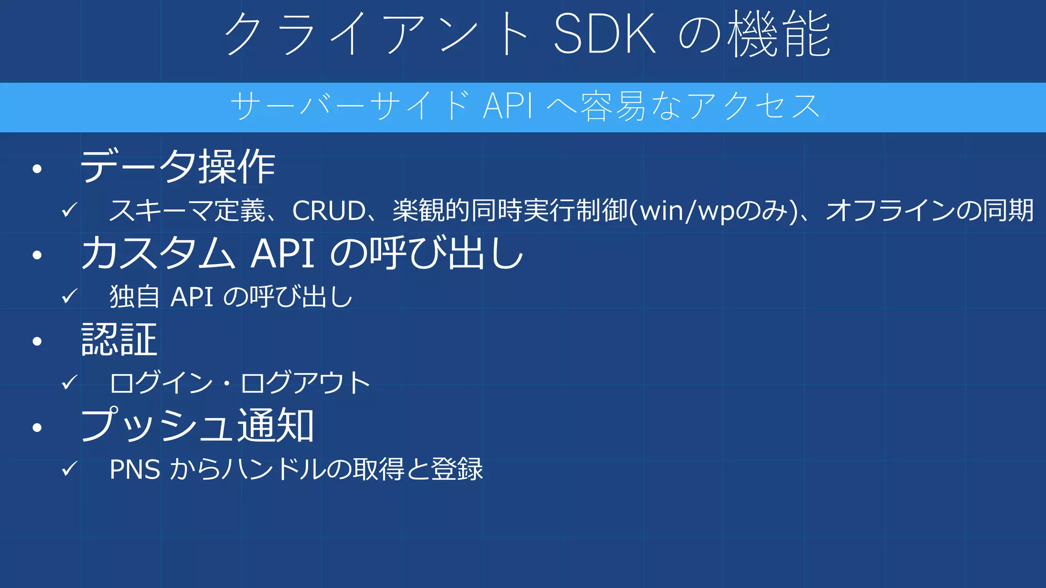クライアント SDK の機能
• データ操作
 スキーマ定義、CRUD、楽観的同時実行制御(win/wpのみ)、オフラインの同期
• カスタム API の呼び出し
 独自 API の呼び出し
• 認証
 ログイン・ログアウト
• プッシュ通知
 PNS からハンドルの取得と登録
サーバーサイド API へ容易なアクセス
 