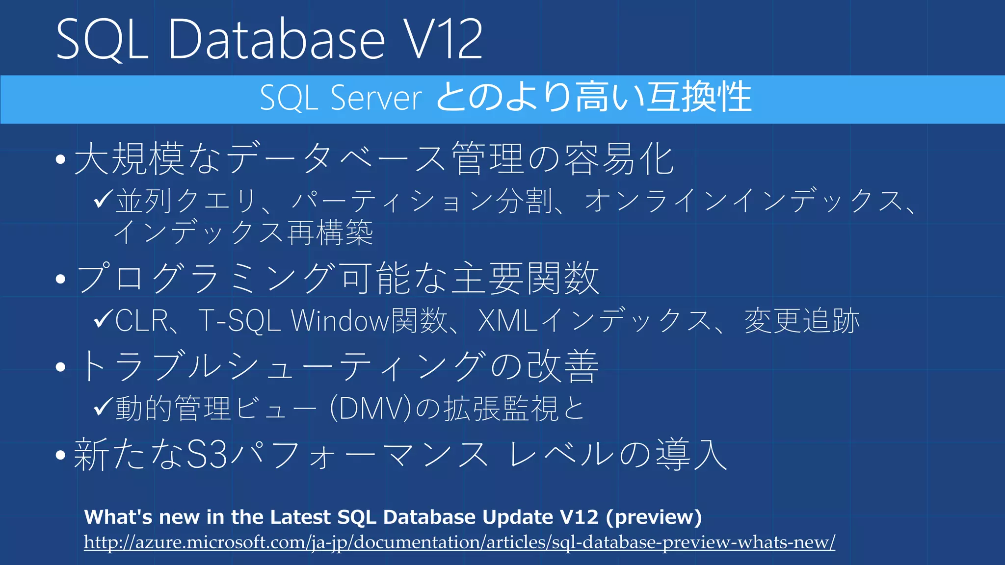 SQL Database V12
•大規模なデータベース管理の容易化
並列クエリ、パーティション分割、オンラインインデックス、
インデックス再構築
•プログラミング可能な主要関数
CLR、T-SQL Window関数、XMLインデックス、変更追跡
•トラブルシューティングの改善
動的管理ビュー (DMV)の拡張監視と
•新たなS3パフォーマンス レベルの導入
What's new in the Latest SQL Database Update V12 (preview)
http://azure.microsoft.com/ja-jp/documentation/articles/sql-database-preview-whats-new/
 