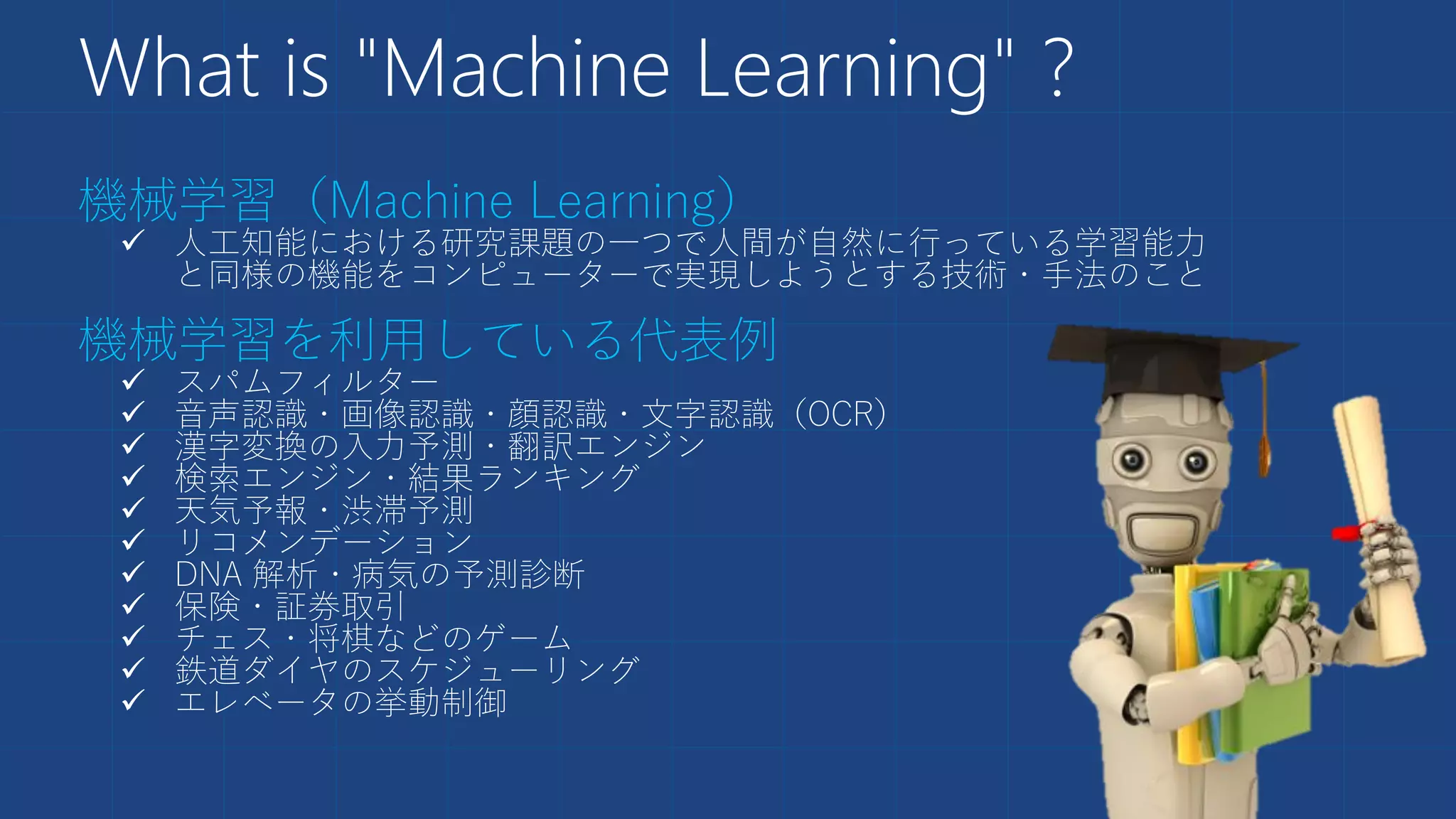 What is "Machine Learning" ?
機械学習（Machine Learning）
 人工知能における研究課題の一つで人間が自然に行っている学習能力
と同様の機能をコンピューターで実現しようとする技術・手法のこと
機械学習を利用している代表例
 スパムフィルター
 音声認識・画像認識・顔認識・文字認識（OCR）
 漢字変換の入力予測・翻訳エンジン
 検索エンジン・結果ランキング
 天気予報・渋滞予測
 リコメンデーション
 DNA 解析・病気の予測診断
 保険・証券取引
 チェス・将棋などのゲーム
 鉄道ダイヤのスケジューリング
 エレベータの挙動制御
 