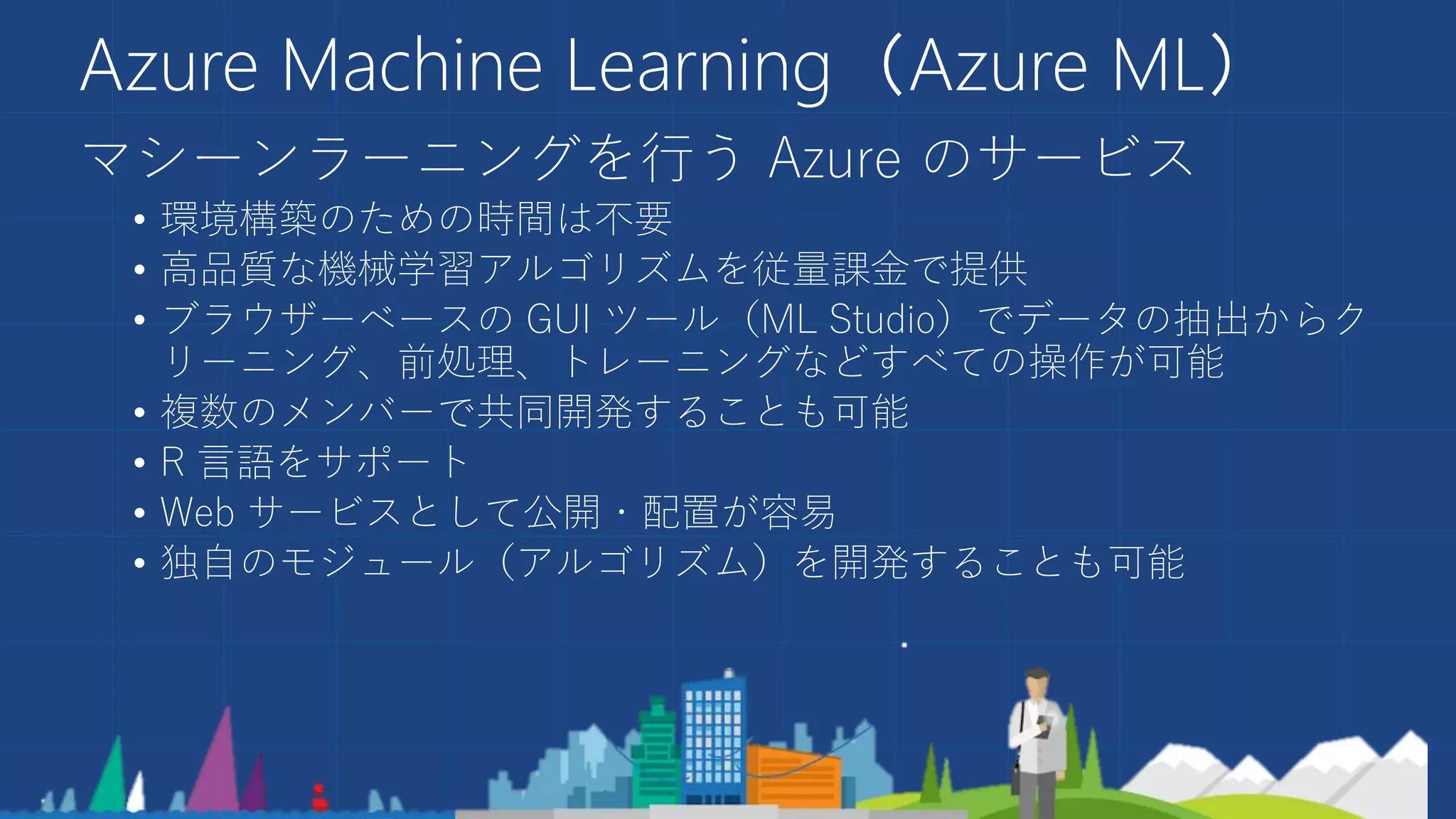 Azure Machine Learning（Azure ML）
マシーンラーニングを行う Azure のサービス
• 環境構築のための時間は不要
• 高品質な機械学習アルゴリズムを従量課金で提供
• ブラウザーベースの GUI ツール（ML Studio）でデータの抽出からク
リーニング、前処理、トレーニングなどすべての操作が可能
• 複数のメンバーで共同開発することも可能
• R 言語をサポート
• Web サービスとして公開・配置が容易
• 独自のモジュール（アルゴリズム）を開発することも可能
 