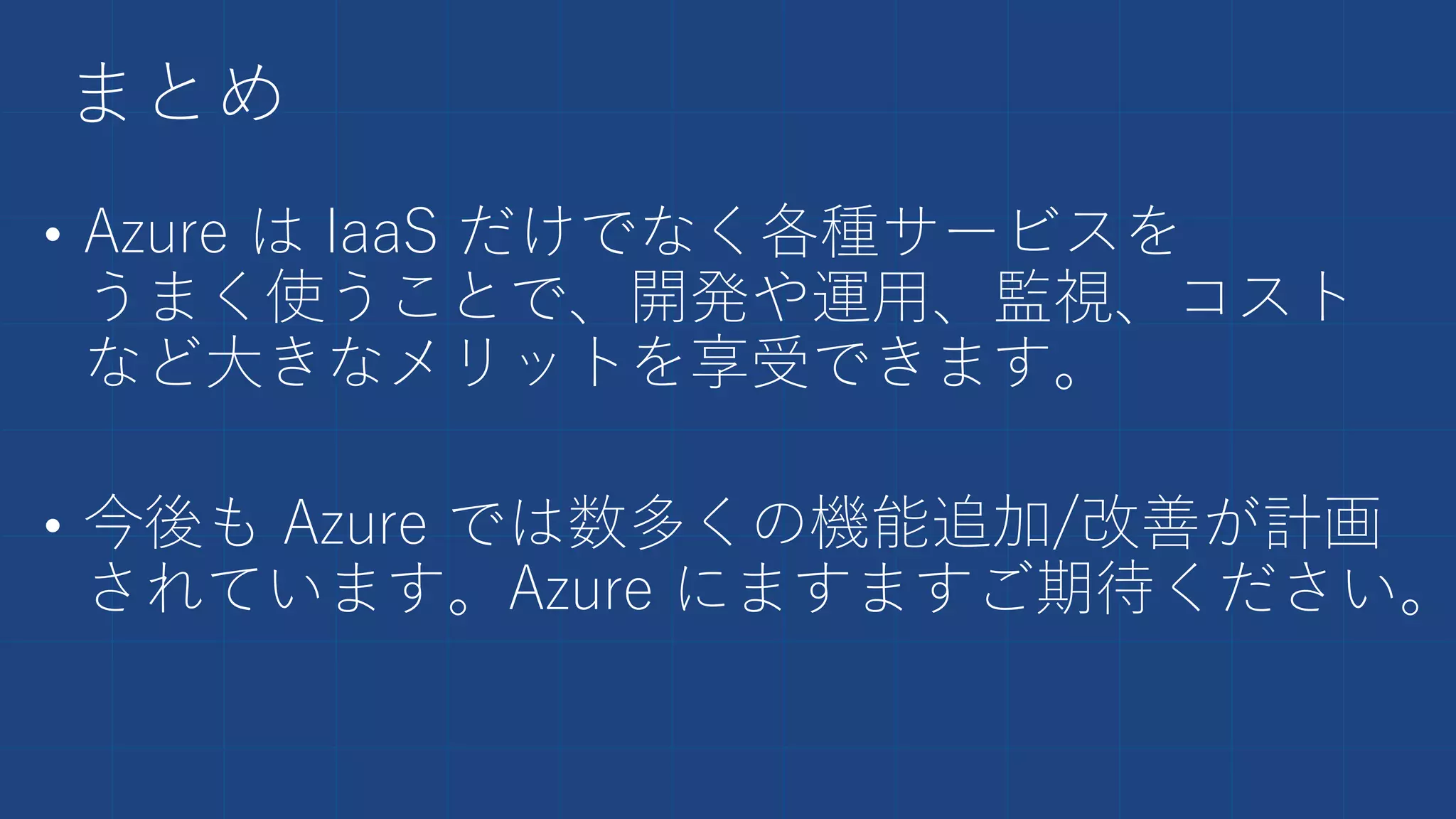 まとめ
• Azure は IaaS だけでなく各種サービスを
うまく使うことで、開発や運用、監視、コスト
など大きなメリットを享受できます。
• 今後も Azure では数多くの機能追加/改善が計画
されています。Azure にますますご期待ください。
 