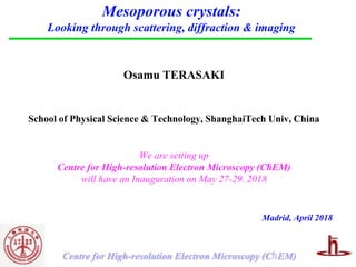 ℏCentre for High-resolution Electron Microscopy (C EM)
Mesoporous crystals:
Looking through scattering, diffraction & imaging
Osamu TERASAKI
School of Physical Science & Technology, ShanghaiTech Univ, China
Madrid, April 2018
We are setting up
Centre for High-resolution Electron Microscopy (ChEM)
will have an Inauguration on May 27-29. 2018
 