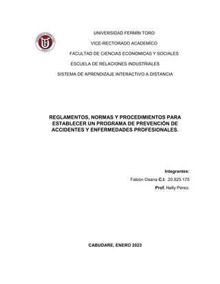 UNIVERSIDAD FERMÍN TORO
VICE-RECTORADO ACADEMÍCO
FACULTAD DE CIENCIAS ECONOMICAS Y SOCIALES
ESCUELA DE RELACIONES INDUSTRIALES
SISTEMA DE APRENDIZAJE INTERACTIVO A DISTANCIA
REGLAMENTOS, NORMAS Y PROCEDIMIENTOS PARA
ESTABLECER UN PROGRAMA DE PREVENCIÓN DE
ACCIDENTES Y ENFERMEDADES PROFESIONALES.
Integrantes:
Falcón Osana C.I: 20.925.175
Prof. Nelly Perez.
CABUDARE, ENERO 2023
 