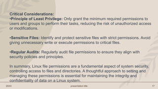 20XX presentation title 17
Critical Considerations:
•Principle of Least Privilege: Only grant the minimum required permissions to
users and groups to perform their tasks, reducing the risk of unauthorized access
or modifications.
•Sensitive Files: Identify and protect sensitive files with strict permissions. Avoid
giving unnecessary write or execute permissions to critical files.
•Regular Audits: Regularly audit file permissions to ensure they align with
security policies and principles.
In summary, Linux file permissions are a fundamental aspect of system security,
controlling access to files and directories. A thoughtful approach to setting and
managing these permissions is essential for maintaining the integrity and
confidentiality of data on a Linux system.
 