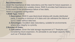 Recommendation:
Given the importance of data redundancy and the need for future expansion, a
RAID 6 configuration is a suitable choice. RAID 6 provides fault tolerance even
in the event of the simultaneous failure of two disks.
Here's a suggested configuration:
1.RAID Type: RAID 6
1.Description: RAID 6 uses block-level striping with double distributed
parity. It requires a minimum of 4 disks and can withstand the failure of
up to 2 disks without data loss.
2.Advantages: Excellent data redundancy, suitable for environments
where data integrity is a priority.
2.Number of Disks:
1.Calculation: Given the total storage requirement of 7 Terabytes and
considering future expansion, it's advisable to use larger-capacity disks,
such as 4 Terabyte disks.
 