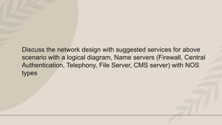 Discuss the network design with suggested services for above
scenario with a logical diagram, Name servers (Firewall, Central
Authentication, Telephony, File Server, CMS server) with NOS
types
 