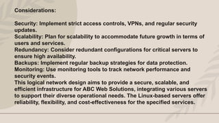 Considerations:
Security: Implement strict access controls, VPNs, and regular security
updates.
Scalability: Plan for scalability to accommodate future growth in terms of
users and services.
Redundancy: Consider redundant configurations for critical servers to
ensure high availability.
Backups: Implement regular backup strategies for data protection.
Monitoring: Use monitoring tools to track network performance and
security events.
This logical network design aims to provide a secure, scalable, and
efficient infrastructure for ABC Web Solutions, integrating various servers
to support their diverse operational needs. The Linux-based servers offer
reliability, flexibility, and cost-effectiveness for the specified services.
 