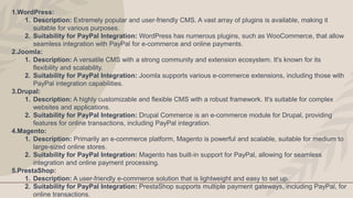 1.WordPress:
1. Description: Extremely popular and user-friendly CMS. A vast array of plugins is available, making it
suitable for various purposes.
2. Suitability for PayPal Integration: WordPress has numerous plugins, such as WooCommerce, that allow
seamless integration with PayPal for e-commerce and online payments.
2.Joomla:
1. Description: A versatile CMS with a strong community and extension ecosystem. It's known for its
flexibility and scalability.
2. Suitability for PayPal Integration: Joomla supports various e-commerce extensions, including those with
PayPal integration capabilities.
3.Drupal:
1. Description: A highly customizable and flexible CMS with a robust framework. It's suitable for complex
websites and applications.
2. Suitability for PayPal Integration: Drupal Commerce is an e-commerce module for Drupal, providing
features for online transactions, including PayPal integration.
4.Magento:
1. Description: Primarily an e-commerce platform, Magento is powerful and scalable, suitable for medium to
large-sized online stores.
2. Suitability for PayPal Integration: Magento has built-in support for PayPal, allowing for seamless
integration and online payment processing.
5.PrestaShop:
1. Description: A user-friendly e-commerce solution that is lightweight and easy to set up.
2. Suitability for PayPal Integration: PrestaShop supports multiple payment gateways, including PayPal, for
online transactions.
 