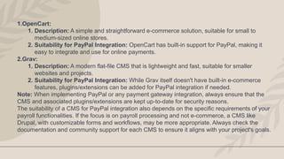 1.OpenCart:
1. Description: A simple and straightforward e-commerce solution, suitable for small to
medium-sized online stores.
2. Suitability for PayPal Integration: OpenCart has built-in support for PayPal, making it
easy to integrate and use for online payments.
2.Grav:
1. Description: A modern flat-file CMS that is lightweight and fast, suitable for smaller
websites and projects.
2. Suitability for PayPal Integration: While Grav itself doesn't have built-in e-commerce
features, plugins/extensions can be added for PayPal integration if needed.
Note: When implementing PayPal or any payment gateway integration, always ensure that the
CMS and associated plugins/extensions are kept up-to-date for security reasons.
The suitability of a CMS for PayPal integration also depends on the specific requirements of your
payroll functionalities. If the focus is on payroll processing and not e-commerce, a CMS like
Drupal, with customizable forms and workflows, may be more appropriate. Always check the
documentation and community support for each CMS to ensure it aligns with your project's goals.
 