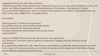 20XX presentation title 5
Suggested Protocol for ABC Web Solutions:
Considering that ABC Web Solutions has a diverse environment with branches in Colombo, Kandy, and
Jaffna, and different departments, including Marketing & Consultation, Development, Finance,
Procurement/HR, Maintenance, and IT, a protocol that supports cross-platform compatibility would be
ideal. In this case, SMB/CIFS is a suitable choice.
Advantages:
Well-supported in Windows environments.
Compatible with Linux and macOS through Samba.
Can be configured for secure file sharing.
Provides features like authentication and access control.
Implementation:
Implement SMB/CIFS shares for file sharing within the organization.
Use Samba for Linux and macOS systems to seamlessly integrate with the Windows-centric
environment.
By implementing SMB/CIFS, ABC Web Solutions can achieve a unified file sharing solution that caters
to the needs of its diverse operating environment, ensuring smooth collaboration and data exchange
across different departments and branches.
 