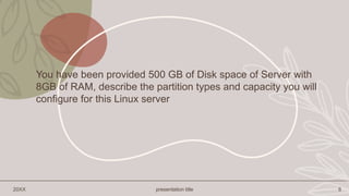 20XX presentation title 6
You have been provided 500 GB of Disk space of Server with
8GB of RAM, describe the partition types and capacity you will
configure for this Linux server
 