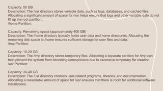 Capacity: 50 GB
Description: The /var directory stores variable data, such as logs, databases, and cached files.
Allocating a significant amount of space for /var helps ensure that logs and other variable data do not
fill up the root partition.
/home Partition:
Capacity: Remaining space (approximately 400 GB)
Description: The /home directory typically holds user data and home directories. Allocating the
remaining disk space to /home ensures sufficient storage for user files and data.
/tmp Partition:
Capacity: 10-20 GB
Description: The /tmp directory stores temporary files. Allocating a separate partition for /tmp can
help prevent the system from becoming unresponsive due to excessive temporary file creation.
/usr Partition:
Capacity: 30-40 GB
Description: The /usr directory contains user-related programs, libraries, and documentation.
Allocating a reasonable amount of space for /usr ensures that there is room for additional software
installations.
 