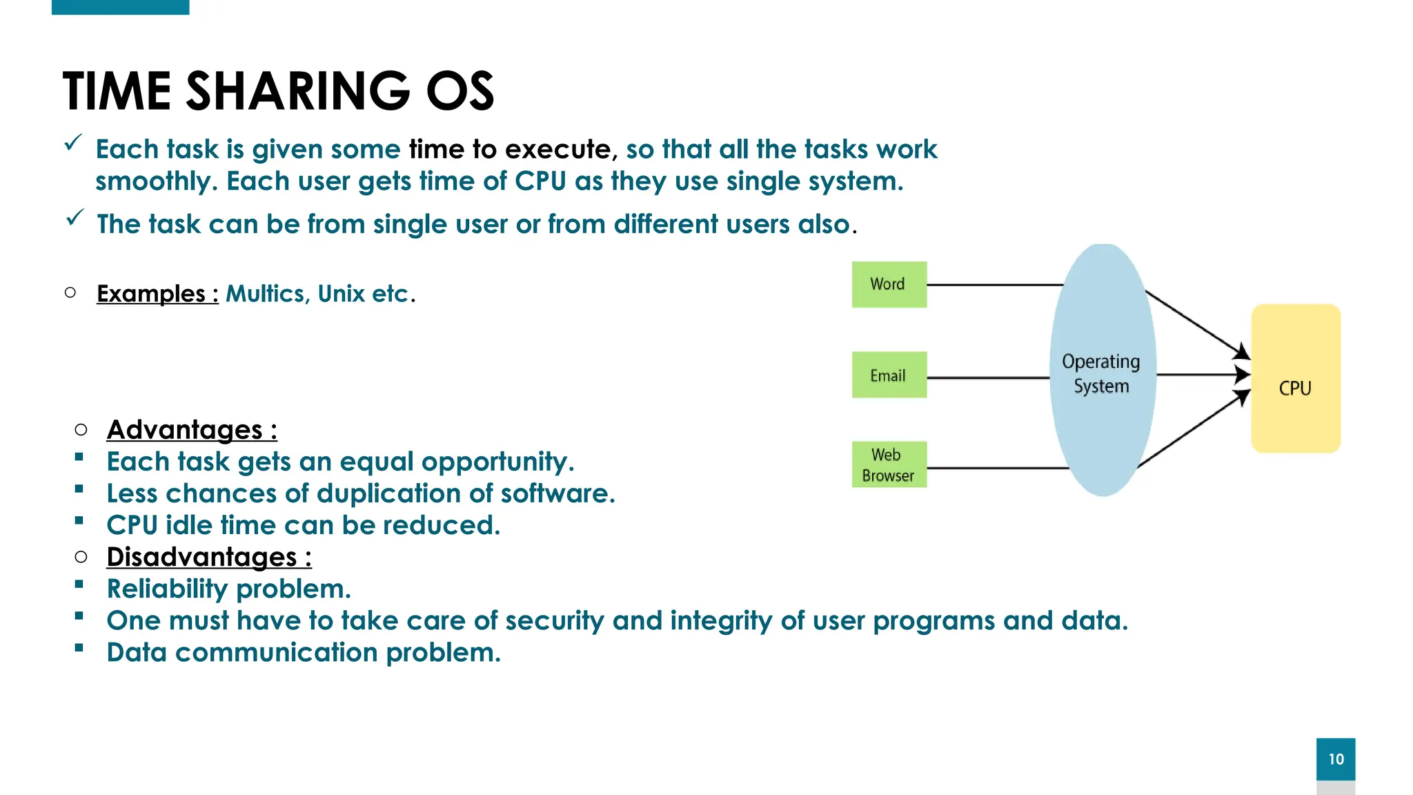 10
10
TIME SHARING OS
 Each task is given some time to execute, so that all the tasks work
smoothly. Each user gets time of CPU as they use single system.
 The task can be from single user or from different users also.
o Advantages :
 Each task gets an equal opportunity.
 Less chances of duplication of software.
 CPU idle time can be reduced.
o Disadvantages :
 Reliability problem.
 One must have to take care of security and integrity of user programs and data.
 Data communication problem.
o Examples : Multics, Unix etc.
 