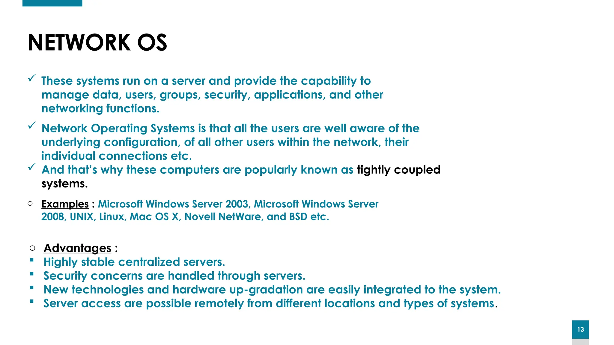 13
NETWORK OS
 These systems run on a server and provide the capability to
manage data, users, groups, security, applications, and other
networking functions.
 Network Operating Systems is that all the users are well aware of the
underlying configuration, of all other users within the network, their
individual connections etc.
 And that’s why these computers are popularly known as tightly coupled
systems.
o Examples : Microsoft Windows Server 2003, Microsoft Windows Server
2008, UNIX, Linux, Mac OS X, Novell NetWare, and BSD etc.
o Advantages :
 Highly stable centralized servers.
 Security concerns are handled through servers.
 New technologies and hardware up-gradation are easily integrated to the system.
 Server access are possible remotely from different locations and types of systems.
 