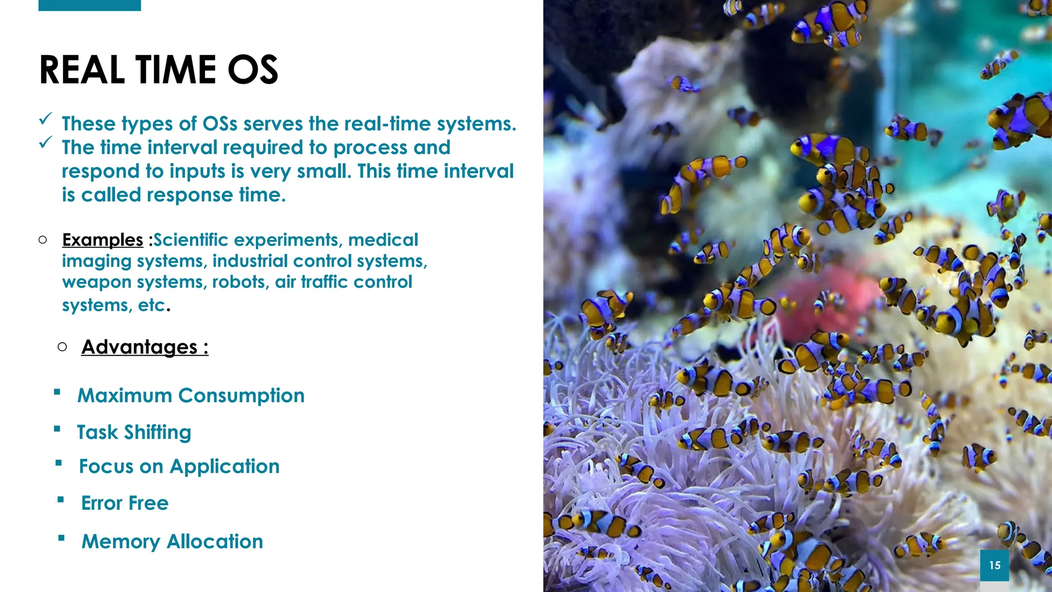 15
15
REAL TIME OS
15
 These types of OSs serves the real-time systems.
 The time interval required to process and
respond to inputs is very small. This time interval
is called response time.
o Examples :Scientific experiments, medical
imaging systems, industrial control systems,
weapon systems, robots, air traffic control
systems, etc.
o Advantages :
 Maximum Consumption
 Focus on Application
 Task Shifting
 Error Free
 Memory Allocation
 