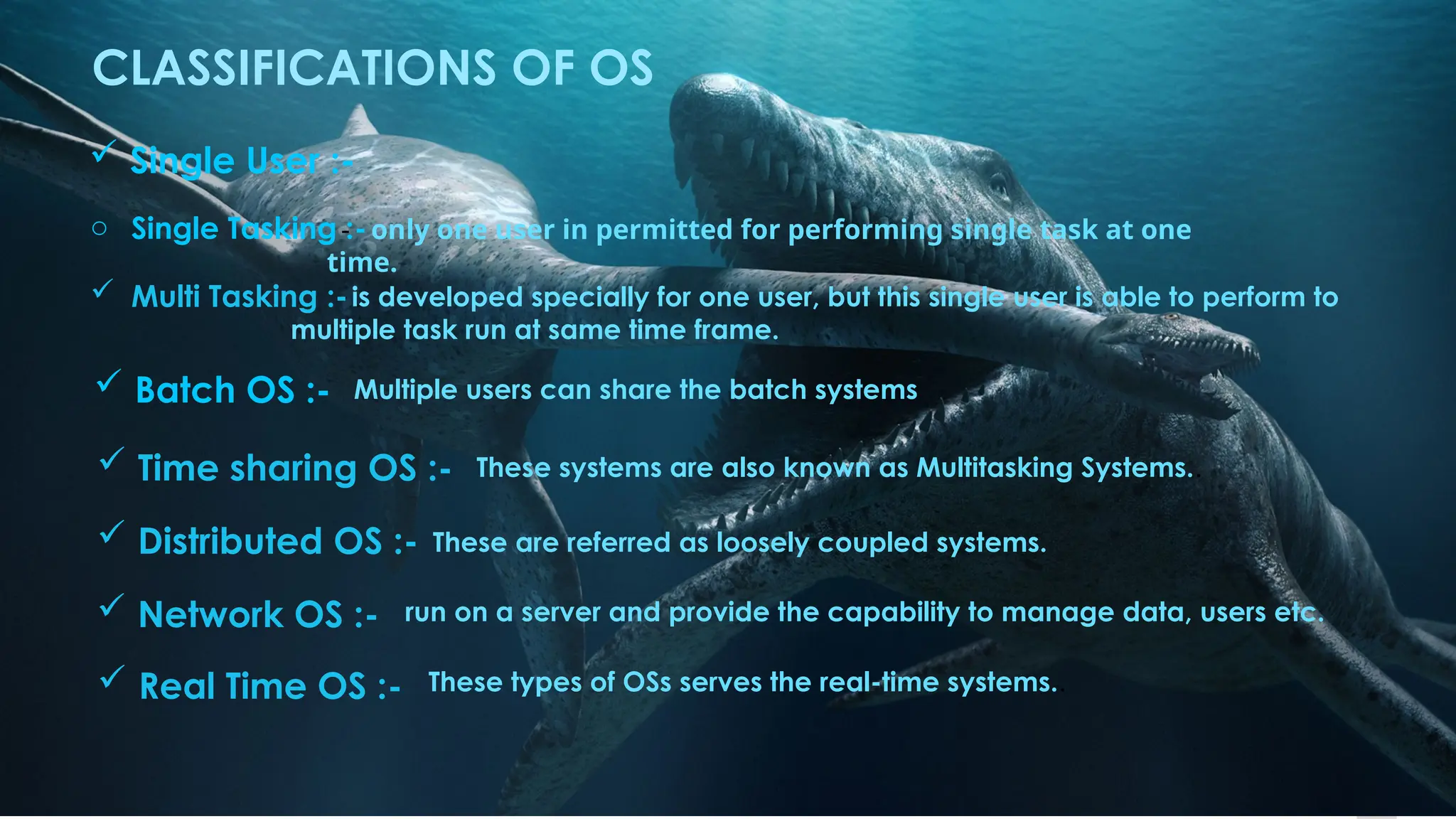 6
CLASSIFICATIONS OF OS
 Single User :-
o Single Tasking :-
- only one user in permitted for performing single task at one
time.
 Multi Tasking :-is developed specially for one user, but this single user is able to perform to
multiple task run at same time frame.
 Batch OS :- Multiple users can share the batch systems
 Time sharing OS :- These systems are also known as Multitasking Systems..
 Distributed OS :- These are referred as loosely coupled systems.
 Network OS :- run on a server and provide the capability to manage data, users etc.
 Real Time OS :- These types of OSs serves the real-time systems..
 