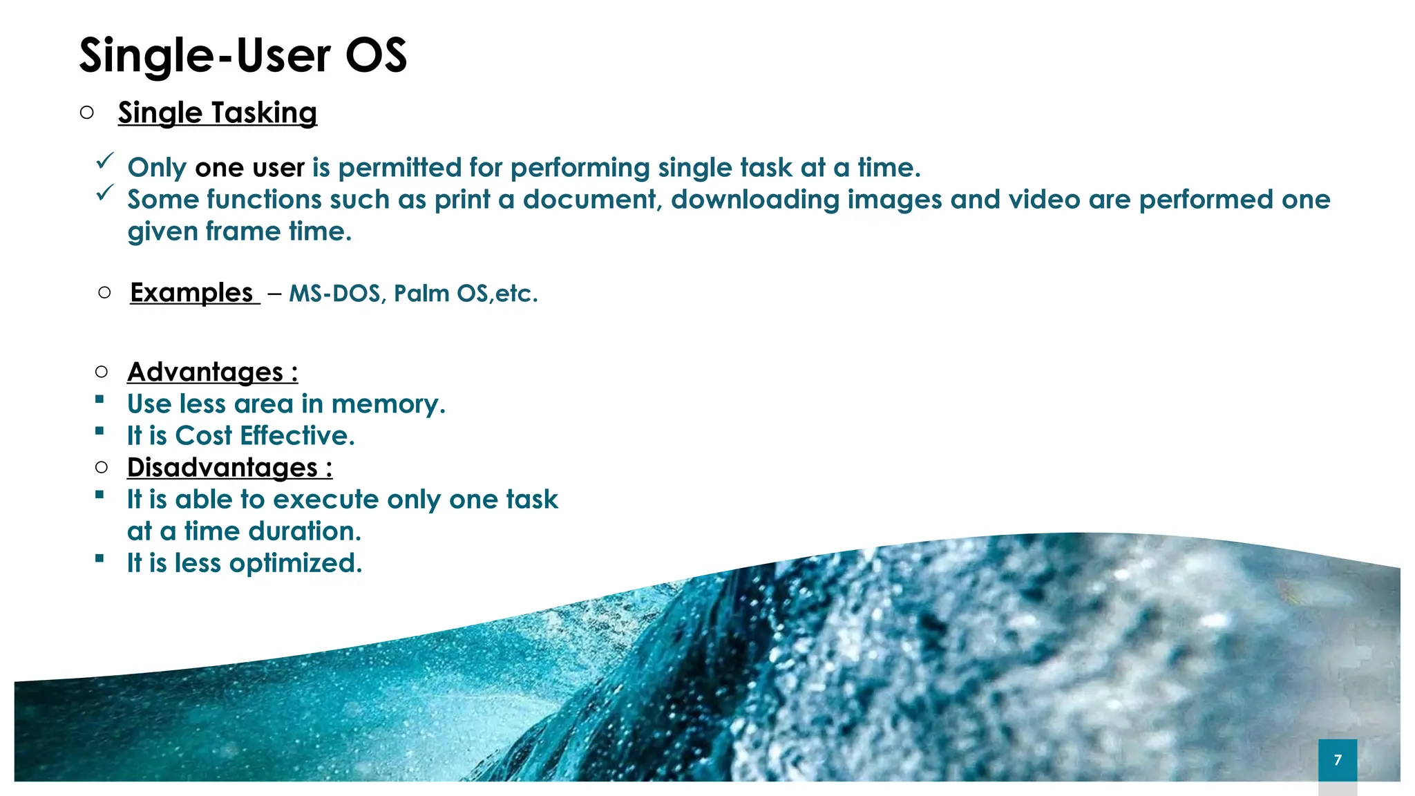 7
7
7
Single-User OS
 Only one user is permitted for performing single task at a time.
 Some functions such as print a document, downloading images and video are performed one
given frame time.
o Examples – MS-DOS, Palm OS,etc.
o Advantages :
 Use less area in memory.
 It is Cost Effective.
o Disadvantages :
 It is able to execute only one task
at a time duration.
 It is less optimized.
o Single Tasking
 