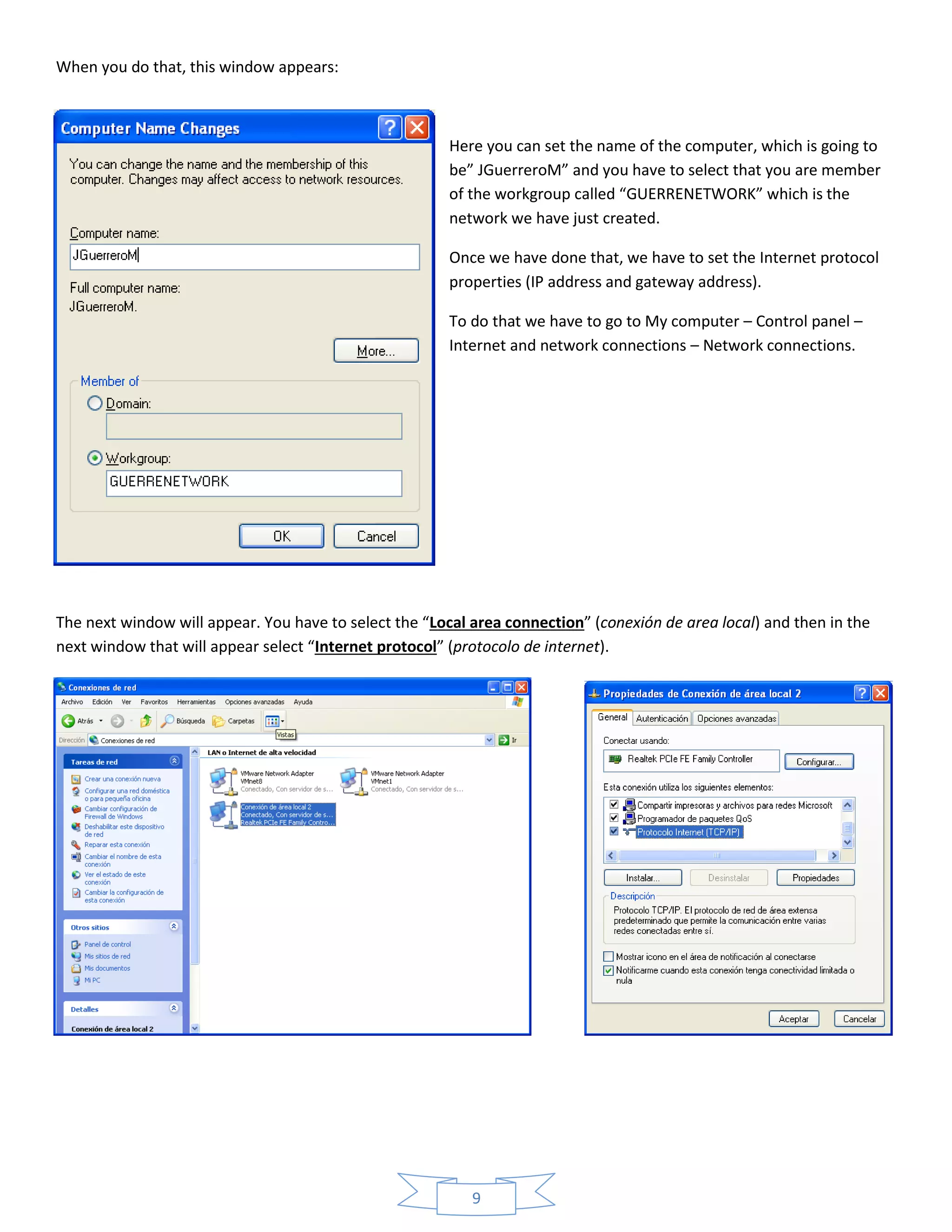 9
When you do that, this window appears:
Here you can set the name of the computer, which is going to
be” JGuerreroM” and you have to select that you are member
of the workgroup called “GUERRENETWORK” which is the
network we have just created.
Once we have done that, we have to set the Internet protocol
properties (IP address and gateway address).
To do that we have to go to My computer – Control panel –
Internet and network connections – Network connections.
The next window will appear. You have to select the “Local area connection” (conexión de area local) and then in the
next window that will appear select “Internet protocol” (protocolo de internet).
 