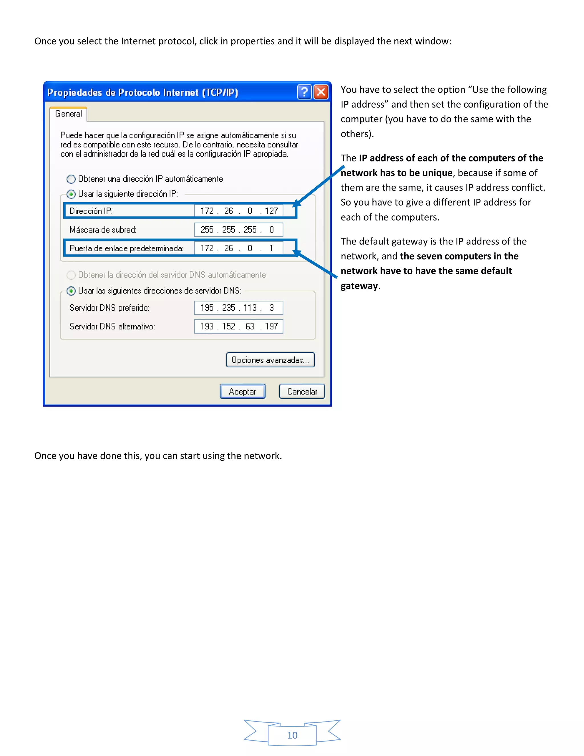 10
Once you select the Internet protocol, click in properties and it will be displayed the next window:
You have to select the option “Use the following
IP address” and then set the configuration of the
computer (you have to do the same with the
others).
The IP address of each of the computers of the
network has to be unique, because if some of
them are the same, it causes IP address conflict.
So you have to give a different IP address for
each of the computers.
The default gateway is the IP address of the
network, and the seven computers in the
network have to have the same default
gateway.
Once you have done this, you can start using the network.
 
