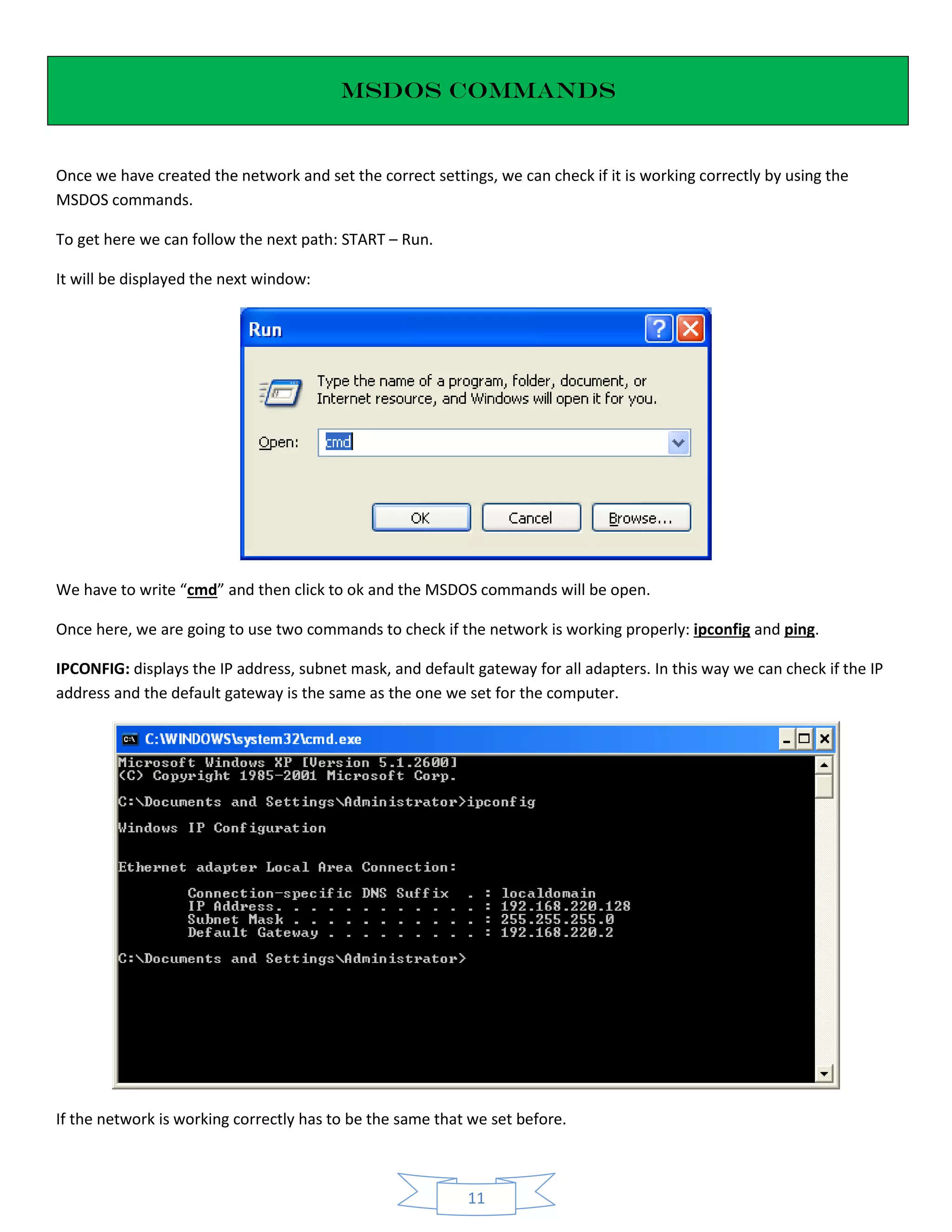 11
MSDOS COMMANDS
Once we have created the network and set the correct settings, we can check if it is working correctly by using the
MSDOS commands.
To get here we can follow the next path: START – Run.
It will be displayed the next window:
We have to write “cmd” and then click to ok and the MSDOS commands will be open.
Once here, we are going to use two commands to check if the network is working properly: ipconfig and ping.
IPCONFIG: displays the IP address, subnet mask, and default gateway for all adapters. In this way we can check if the IP
address and the default gateway is the same as the one we set for the computer.
If the network is working correctly has to be the same that we set before.
 
