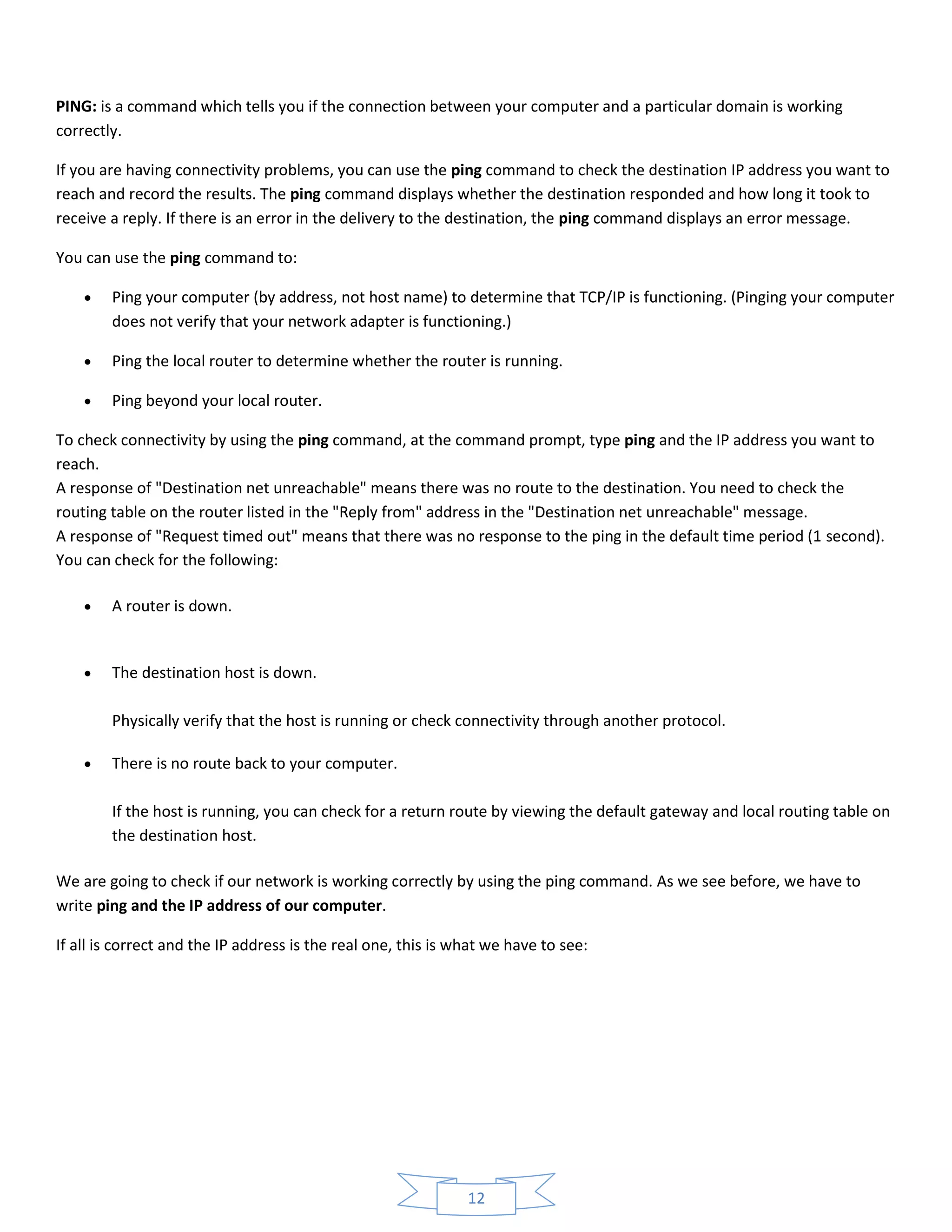 12
PING: is a command which tells you if the connection between your computer and a particular domain is working
correctly.
If you are having connectivity problems, you can use the ping command to check the destination IP address you want to
reach and record the results. The ping command displays whether the destination responded and how long it took to
receive a reply. If there is an error in the delivery to the destination, the ping command displays an error message.
You can use the ping command to:
 Ping your computer (by address, not host name) to determine that TCP/IP is functioning. (Pinging your computer
does not verify that your network adapter is functioning.)
 Ping the local router to determine whether the router is running.
 Ping beyond your local router.
To check connectivity by using the ping command, at the command prompt, type ping and the IP address you want to
reach.
A response of "Destination net unreachable" means there was no route to the destination. You need to check the
routing table on the router listed in the "Reply from" address in the "Destination net unreachable" message.
A response of "Request timed out" means that there was no response to the ping in the default time period (1 second).
You can check for the following:
 A router is down.
 The destination host is down.
Physically verify that the host is running or check connectivity through another protocol.
 There is no route back to your computer.
If the host is running, you can check for a return route by viewing the default gateway and local routing table on
the destination host.
We are going to check if our network is working correctly by using the ping command. As we see before, we have to
write ping and the IP address of our computer.
If all is correct and the IP address is the real one, this is what we have to see:
 