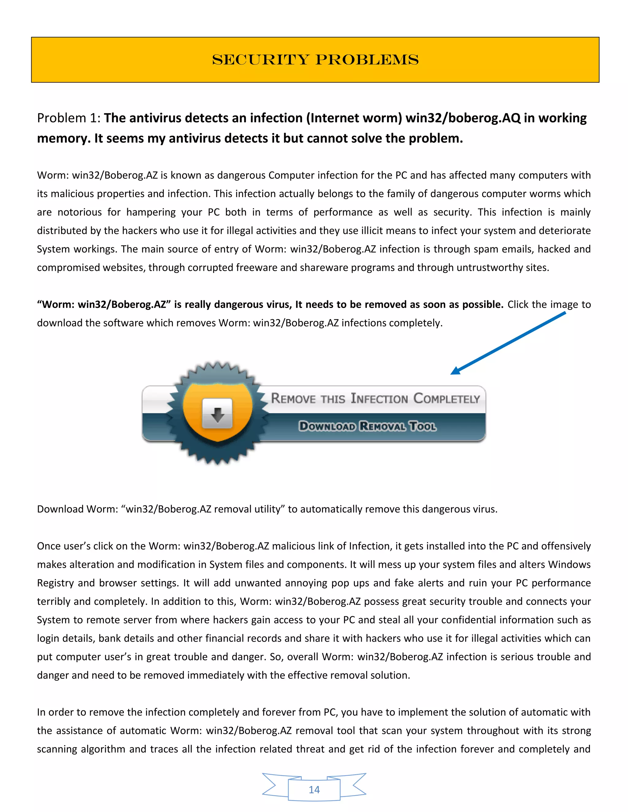 14
SECURITY PROBLEMS
Problem 1: The antivirus detects an infection (Internet worm) win32/boberog.AQ in working
memory. It seems my antivirus detects it but cannot solve the problem.
Worm: win32/Boberog.AZ is known as dangerous Computer infection for the PC and has affected many computers with
its malicious properties and infection. This infection actually belongs to the family of dangerous computer worms which
are notorious for hampering your PC both in terms of performance as well as security. This infection is mainly
distributed by the hackers who use it for illegal activities and they use illicit means to infect your system and deteriorate
System workings. The main source of entry of Worm: win32/Boberog.AZ infection is through spam emails, hacked and
compromised websites, through corrupted freeware and shareware programs and through untrustworthy sites.
“Worm: win32/Boberog.AZ” is really dangerous virus, It needs to be removed as soon as possible. Click the image to
download the software which removes Worm: win32/Boberog.AZ infections completely.
Download Worm: “win32/Boberog.AZ removal utility” to automatically remove this dangerous virus.
Once user’s click on the Worm: win32/Boberog.AZ malicious link of Infection, it gets installed into the PC and offensively
makes alteration and modification in System files and components. It will mess up your system files and alters Windows
Registry and browser settings. It will add unwanted annoying pop ups and fake alerts and ruin your PC performance
terribly and completely. In addition to this, Worm: win32/Boberog.AZ possess great security trouble and connects your
System to remote server from where hackers gain access to your PC and steal all your confidential information such as
login details, bank details and other financial records and share it with hackers who use it for illegal activities which can
put computer user’s in great trouble and danger. So, overall Worm: win32/Boberog.AZ infection is serious trouble and
danger and need to be removed immediately with the effective removal solution.
In order to remove the infection completely and forever from PC, you have to implement the solution of automatic with
the assistance of automatic Worm: win32/Boberog.AZ removal tool that scan your system throughout with its strong
scanning algorithm and traces all the infection related threat and get rid of the infection forever and completely and
 