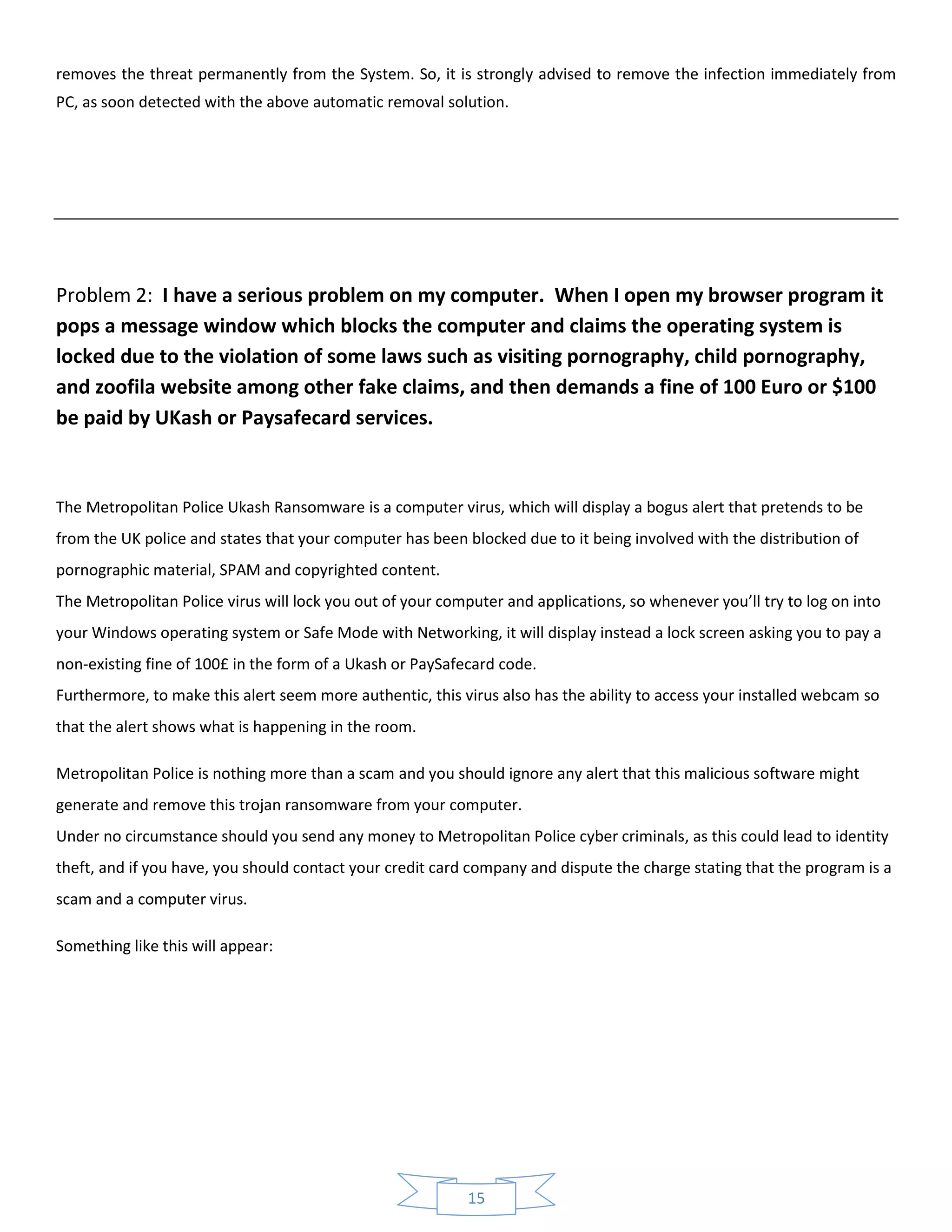 15
removes the threat permanently from the System. So, it is strongly advised to remove the infection immediately from
PC, as soon detected with the above automatic removal solution.
Problem 2: I have a serious problem on my computer. When I open my browser program it
pops a message window which blocks the computer and claims the operating system is
locked due to the violation of some laws such as visiting pornography, child pornography,
and zoofila website among other fake claims, and then demands a fine of 100 Euro or $100
be paid by UKash or Paysafecard services.
The Metropolitan Police Ukash Ransomware is a computer virus, which will display a bogus alert that pretends to be
from the UK police and states that your computer has been blocked due to it being involved with the distribution of
pornographic material, SPAM and copyrighted content.
The Metropolitan Police virus will lock you out of your computer and applications, so whenever you’ll try to log on into
your Windows operating system or Safe Mode with Networking, it will display instead a lock screen asking you to pay a
non-existing fine of 100£ in the form of a Ukash or PaySafecard code.
Furthermore, to make this alert seem more authentic, this virus also has the ability to access your installed webcam so
that the alert shows what is happening in the room.
Metropolitan Police is nothing more than a scam and you should ignore any alert that this malicious software might
generate and remove this trojan ransomware from your computer.
Under no circumstance should you send any money to Metropolitan Police cyber criminals, as this could lead to identity
theft, and if you have, you should contact your credit card company and dispute the charge stating that the program is a
scam and a computer virus.
Something like this will appear:
 