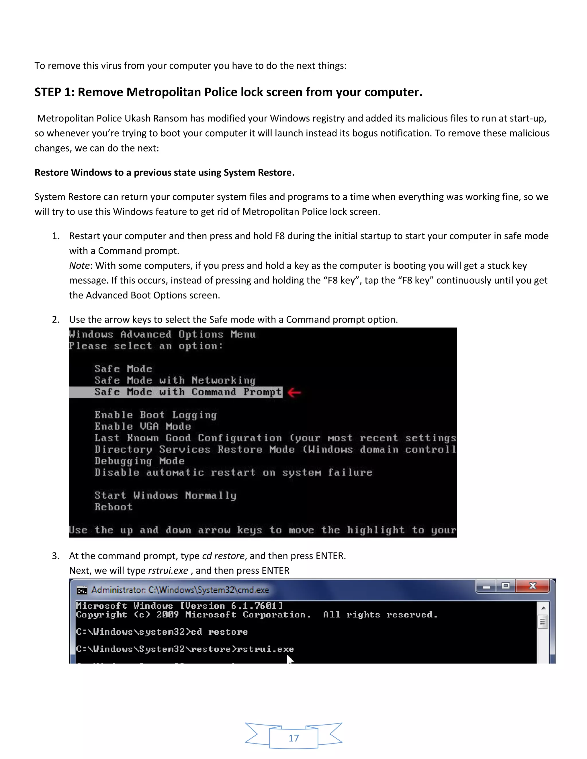 17
To remove this virus from your computer you have to do the next things:
STEP 1: Remove Metropolitan Police lock screen from your computer.
Metropolitan Police Ukash Ransom has modified your Windows registry and added its malicious files to run at start-up,
so whenever you’re trying to boot your computer it will launch instead its bogus notification. To remove these malicious
changes, we can do the next:
Restore Windows to a previous state using System Restore.
System Restore can return your computer system files and programs to a time when everything was working fine, so we
will try to use this Windows feature to get rid of Metropolitan Police lock screen.
1. Restart your computer and then press and hold F8 during the initial startup to start your computer in safe mode
with a Command prompt.
Note: With some computers, if you press and hold a key as the computer is booting you will get a stuck key
message. If this occurs, instead of pressing and holding the “F8 key”, tap the “F8 key” continuously until you get
the Advanced Boot Options screen.
2. Use the arrow keys to select the Safe mode with a Command prompt option.
3. At the command prompt, type cd restore, and then press ENTER.
Next, we will type rstrui.exe , and then press ENTER
 