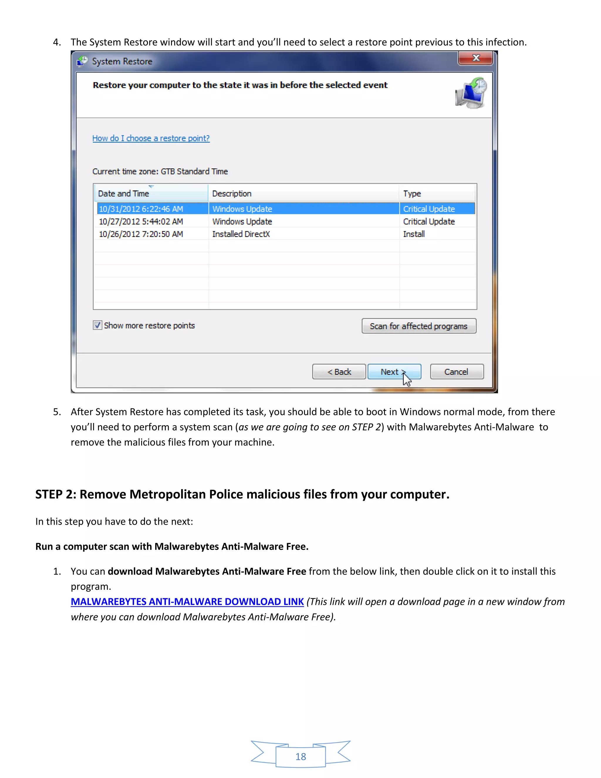 18
4. The System Restore window will start and you’ll need to select a restore point previous to this infection.
5. After System Restore has completed its task, you should be able to boot in Windows normal mode, from there
you’ll need to perform a system scan (as we are going to see on STEP 2) with Malwarebytes Anti-Malware to
remove the malicious files from your machine.
STEP 2: Remove Metropolitan Police malicious files from your computer.
In this step you have to do the next:
Run a computer scan with Malwarebytes Anti-Malware Free.
1. You can download Malwarebytes Anti-Malware Free from the below link, then double click on it to install this
program.
MALWAREBYTES ANTI-MALWARE DOWNLOAD LINK (This link will open a download page in a new window from
where you can download Malwarebytes Anti-Malware Free).
 