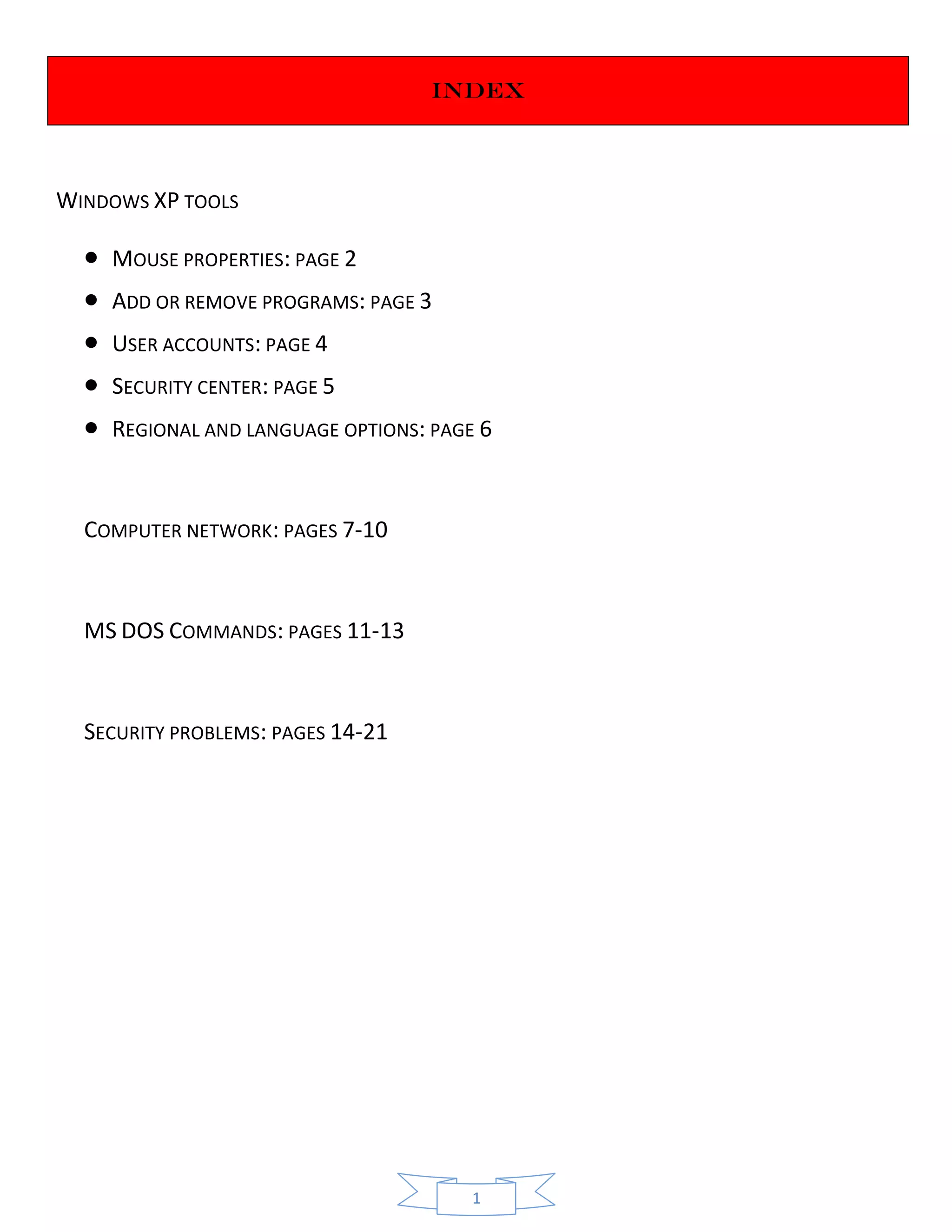1
iNDEX
WINDOWS XP TOOLS
 MOUSE PROPERTIES: PAGE 2
 ADD OR REMOVE PROGRAMS: PAGE 3
 USER ACCOUNTS: PAGE 4
 SECURITY CENTER: PAGE 5
 REGIONAL AND LANGUAGE OPTIONS: PAGE 6
COMPUTER NETWORK: PAGES 7-10
MS DOS COMMANDS: PAGES 11-13
SECURITY PROBLEMS: PAGES 14-21
 