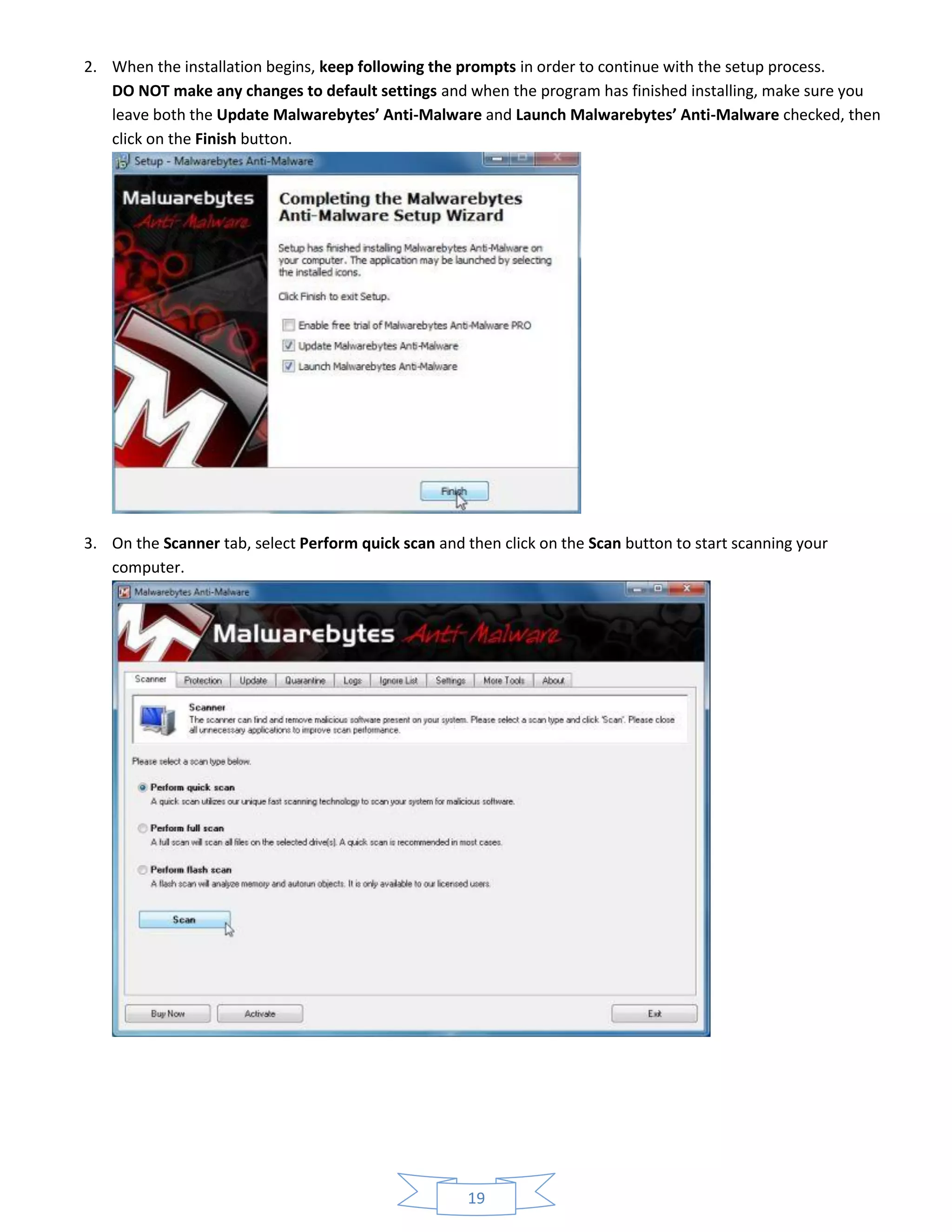 19
2. When the installation begins, keep following the prompts in order to continue with the setup process.
DO NOT make any changes to default settings and when the program has finished installing, make sure you
leave both the Update Malwarebytes’ Anti-Malware and Launch Malwarebytes’ Anti-Malware checked, then
click on the Finish button.
3. On the Scanner tab, select Perform quick scan and then click on the Scan button to start scanning your
computer.
 