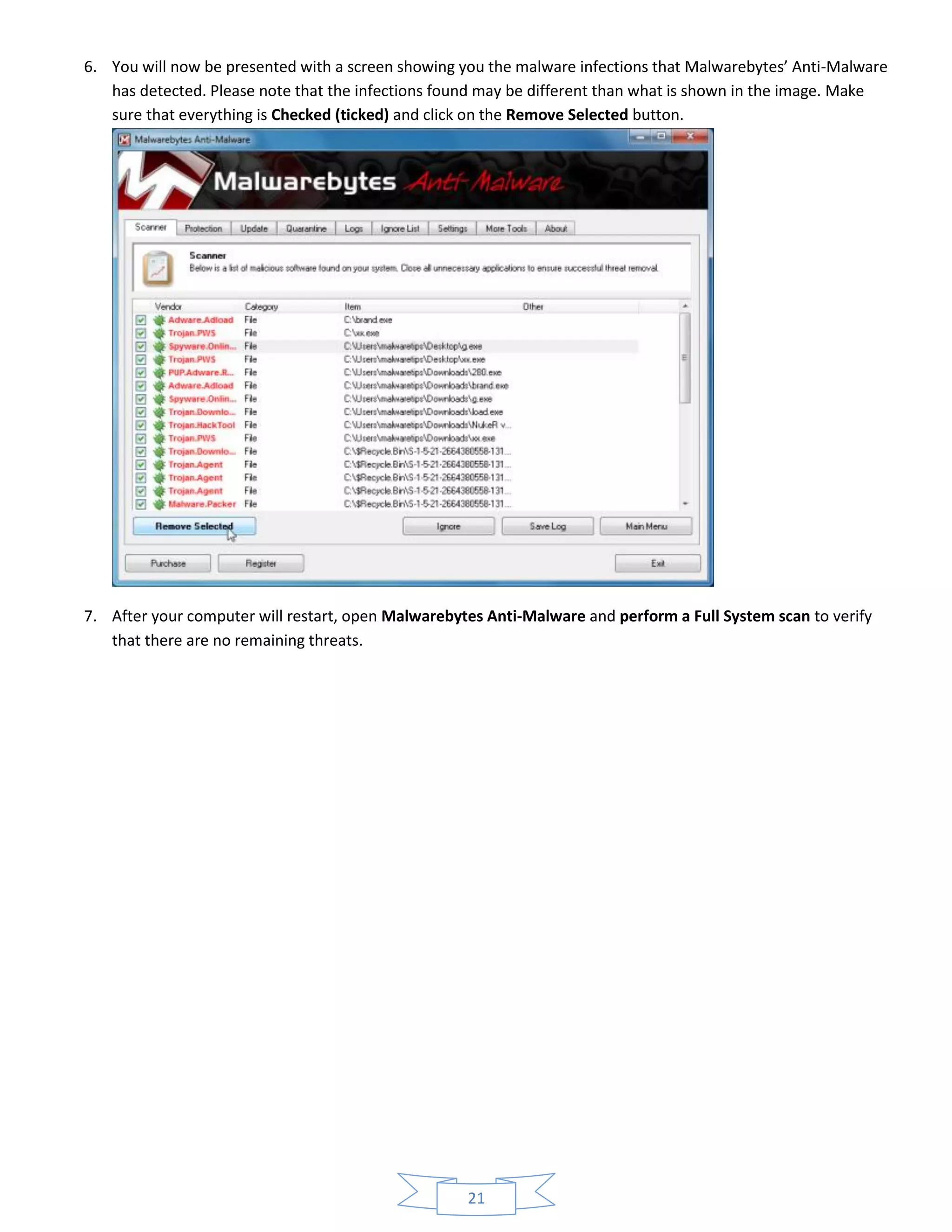 21
6. You will now be presented with a screen showing you the malware infections that Malwarebytes’ Anti-Malware
has detected. Please note that the infections found may be different than what is shown in the image. Make
sure that everything is Checked (ticked) and click on the Remove Selected button.
7. After your computer will restart, open Malwarebytes Anti-Malware and perform a Full System scan to verify
that there are no remaining threats.
 