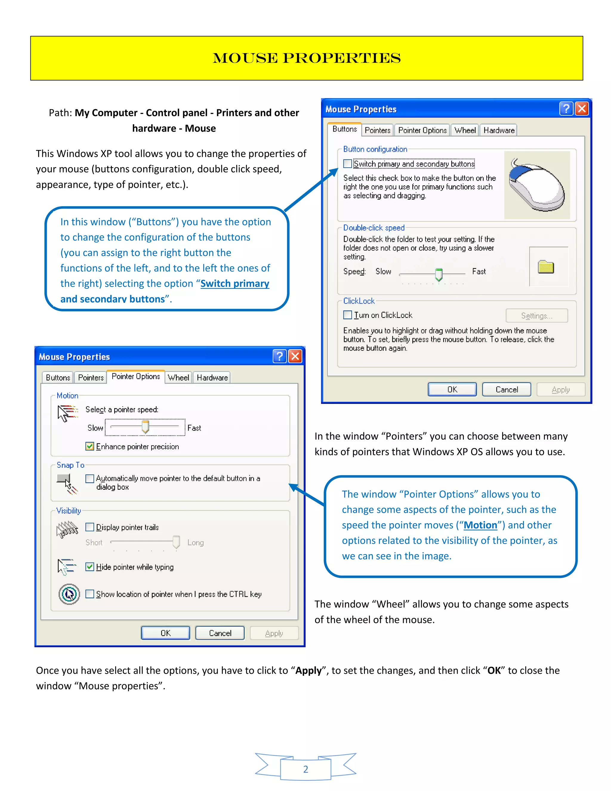 2
MOUSE PROPERTIES
Path: My Computer - Control panel - Printers and other
hardware - Mouse
This Windows XP tool allows you to change the properties of
your mouse (buttons configuration, double click speed,
appearance, type of pointer, etc.).
In the window “Pointers” you can choose between many
kinds of pointers that Windows XP OS allows you to use.
The window “Wheel” allows you to change some aspects
of the wheel of the mouse.
Once you have select all the options, you have to click to “Apply”, to set the changes, and then click “OK” to close the
window “Mouse properties”.
In this window (“Buttons”) you have the option
to change the configuration of the buttons
(you can assign to the right button the
functions of the left, and to the left the ones of
the right) selecting the option “Switch primary
and secondary buttons”.
The window “Pointer Options” allows you to
change some aspects of the pointer, such as the
speed the pointer moves (“Motion”) and other
options related to the visibility of the pointer, as
we can see in the image.
 