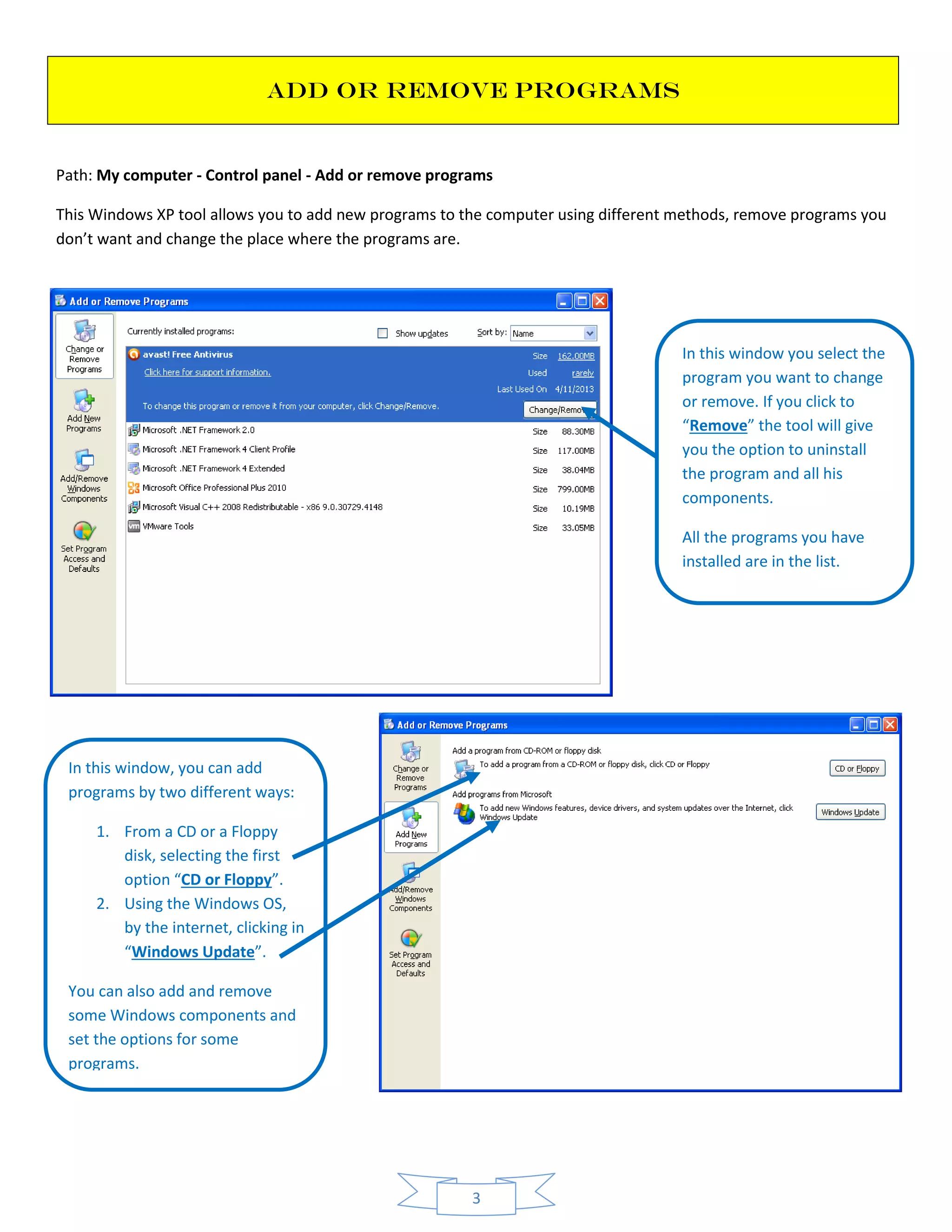 3
ADD OR REMOVE PROGRAMS
Path: My computer - Control panel - Add or remove programs
This Windows XP tool allows you to add new programs to the computer using different methods, remove programs you
don’t want and change the place where the programs are.
In this window you select the
program you want to change
or remove. If you click to
“Remove” the tool will give
you the option to uninstall
the program and all his
components.
All the programs you have
installed are in the list.
In this window, you can add
programs by two different ways:
1. From a CD or a Floppy
disk, selecting the first
option “CD or Floppy”.
2. Using the Windows OS,
by the internet, clicking in
“Windows Update”.
You can also add and remove
some Windows components and
set the options for some
programs.
 