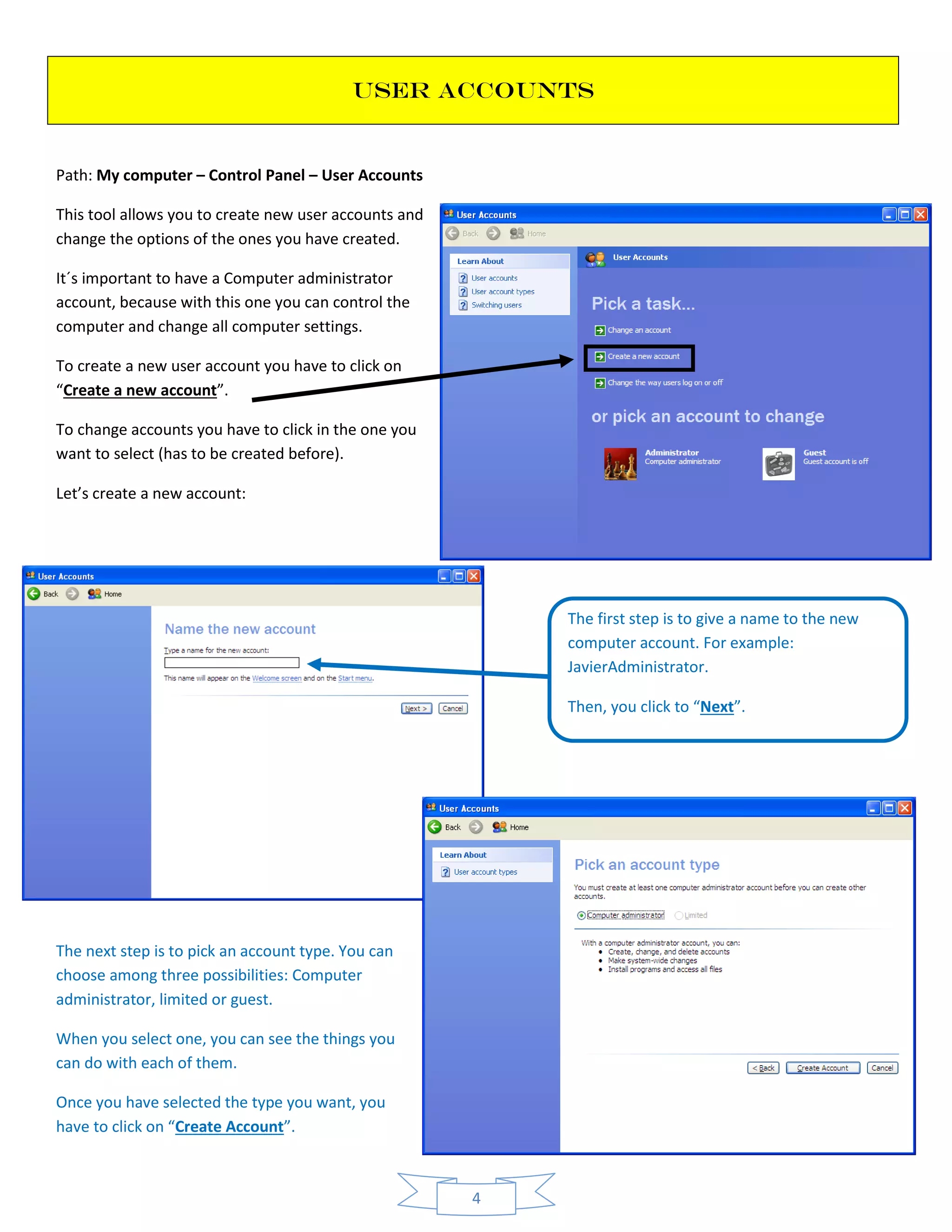 4
USER ACCOUNTS
Path: My computer – Control Panel – User Accounts
This tool allows you to create new user accounts and
change the options of the ones you have created.
It´s important to have a Computer administrator
account, because with this one you can control the
computer and change all computer settings.
To create a new user account you have to click on
“Create a new account”.
To change accounts you have to click in the one you
want to select (has to be created before).
Let’s create a new account:
The next step is to pick an account type. You can
choose among three possibilities: Computer
administrator, limited or guest.
When you select one, you can see the things you
can do with each of them.
Once you have selected the type you want, you
have to click on “Create Account”.
The first step is to give a name to the new
computer account. For example:
JavierAdministrator.
Then, you click to “Next”.
 