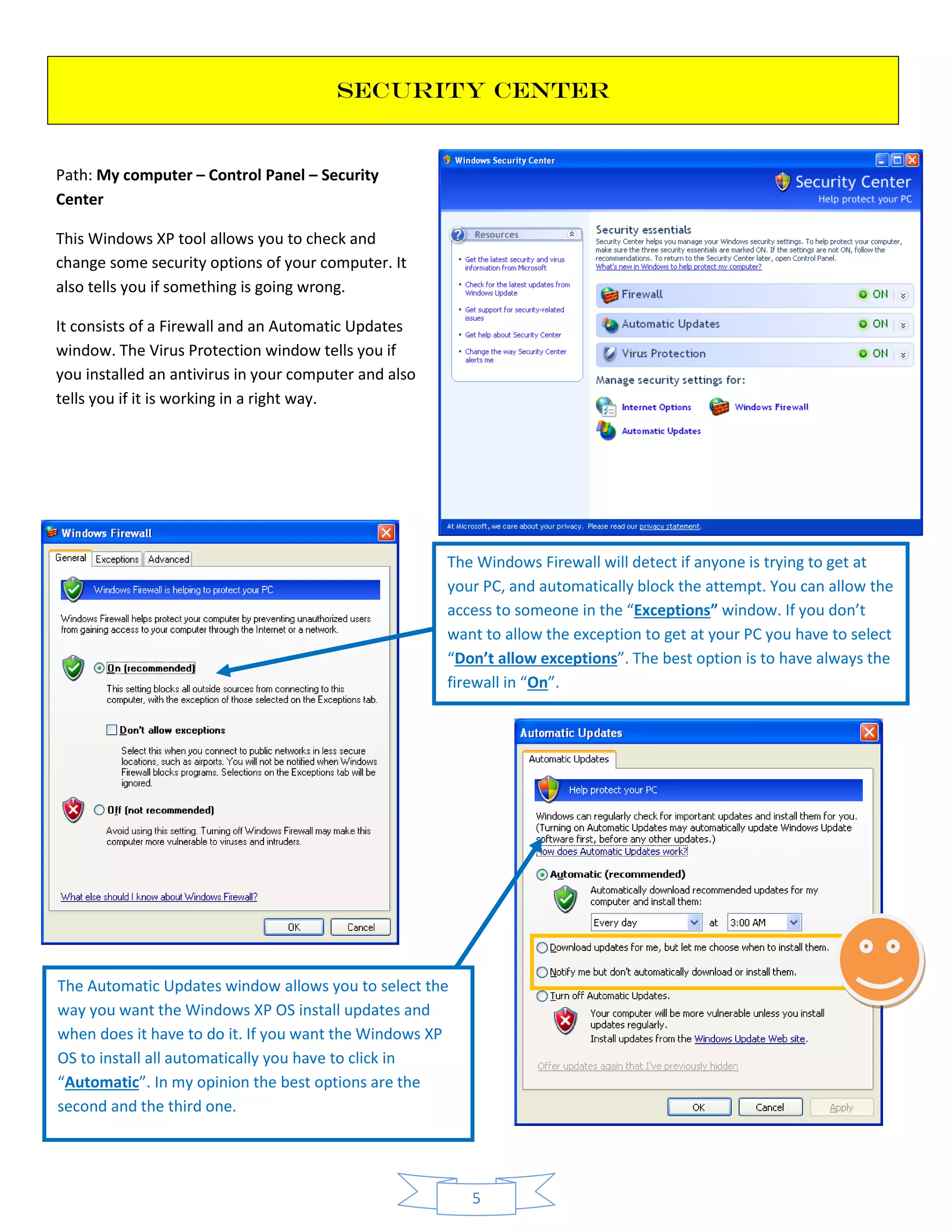 5
SECURITY CENTER
Path: My computer – Control Panel – Security
Center
This Windows XP tool allows you to check and
change some security options of your computer. It
also tells you if something is going wrong.
It consists of a Firewall and an Automatic Updates
window. The Virus Protection window tells you if
you installed an antivirus in your computer and also
tells you if it is working in a right way.
The Windows Firewall will detect if anyone is trying to get at
your PC, and automatically block the attempt. You can allow the
access to someone in the “Exceptions” window. If you don’t
want to allow the exception to get at your PC you have to select
“Don’t allow exceptions”. The best option is to have always the
firewall in “On”.
The Automatic Updates window allows you to select the
way you want the Windows XP OS install updates and
when does it have to do it. If you want the Windows XP
OS to install all automatically you have to click in
“Automatic”. In my opinion the best options are the
second and the third one.
 