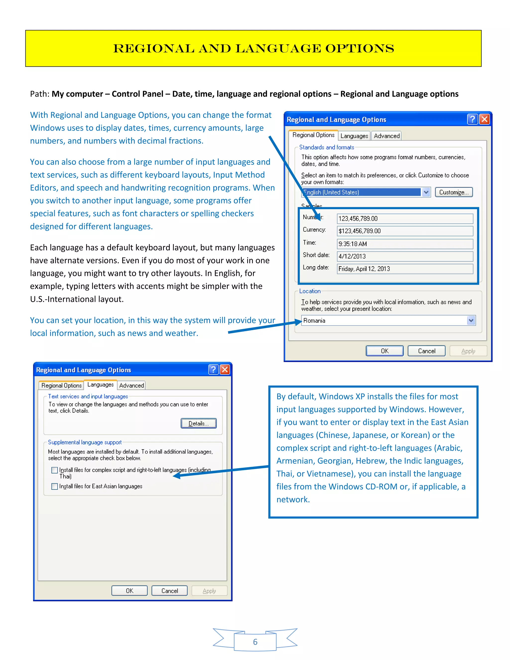 6
REGIONAL AND LANGUAGE OPTIONS
Path: My computer – Control Panel – Date, time, language and regional options – Regional and Language options
With Regional and Language Options, you can change the format
Windows uses to display dates, times, currency amounts, large
numbers, and numbers with decimal fractions.
You can also choose from a large number of input languages and
text services, such as different keyboard layouts, Input Method
Editors, and speech and handwriting recognition programs. When
you switch to another input language, some programs offer
special features, such as font characters or spelling checkers
designed for different languages.
Each language has a default keyboard layout, but many languages
have alternate versions. Even if you do most of your work in one
language, you might want to try other layouts. In English, for
example, typing letters with accents might be simpler with the
U.S.-International layout.
You can set your location, in this way the system will provide your
local information, such as news and weather.
By default, Windows XP installs the files for most
input languages supported by Windows. However,
if you want to enter or display text in the East Asian
languages (Chinese, Japanese, or Korean) or the
complex script and right-to-left languages (Arabic,
Armenian, Georgian, Hebrew, the Indic languages,
Thai, or Vietnamese), you can install the language
files from the Windows CD-ROM or, if applicable, a
network.
 