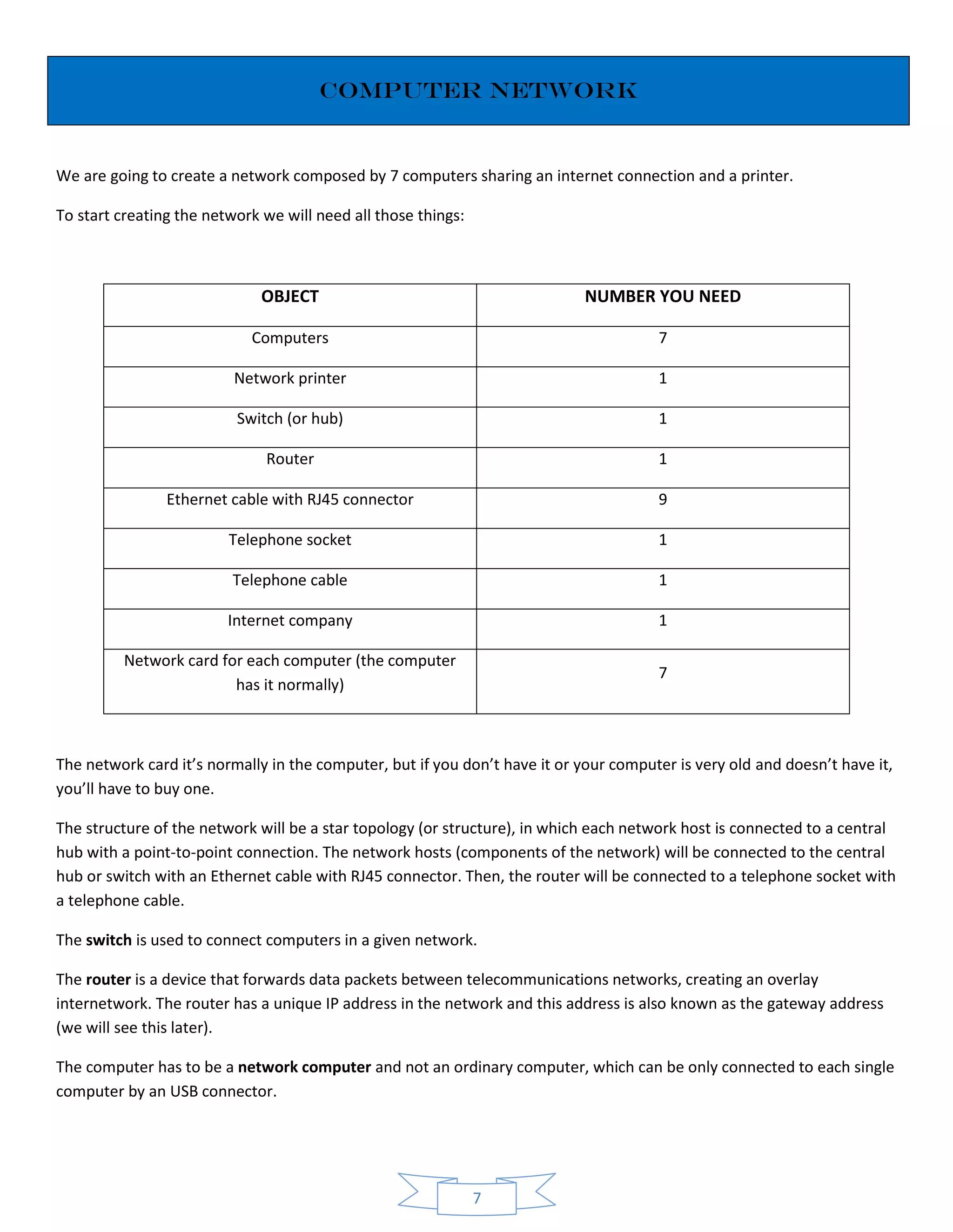 7
Computer network
We are going to create a network composed by 7 computers sharing an internet connection and a printer.
To start creating the network we will need all those things:
OBJECT NUMBER YOU NEED
Computers 7
Network printer 1
Switch (or hub) 1
Router 1
Ethernet cable with RJ45 connector 9
Telephone socket 1
Telephone cable 1
Internet company 1
Network card for each computer (the computer
has it normally)
7
The network card it’s normally in the computer, but if you don’t have it or your computer is very old and doesn’t have it,
you’ll have to buy one.
The structure of the network will be a star topology (or structure), in which each network host is connected to a central
hub with a point-to-point connection. The network hosts (components of the network) will be connected to the central
hub or switch with an Ethernet cable with RJ45 connector. Then, the router will be connected to a telephone socket with
a telephone cable.
The switch is used to connect computers in a given network.
The router is a device that forwards data packets between telecommunications networks, creating an overlay
internetwork. The router has a unique IP address in the network and this address is also known as the gateway address
(we will see this later).
The computer has to be a network computer and not an ordinary computer, which can be only connected to each single
computer by an USB connector.
 