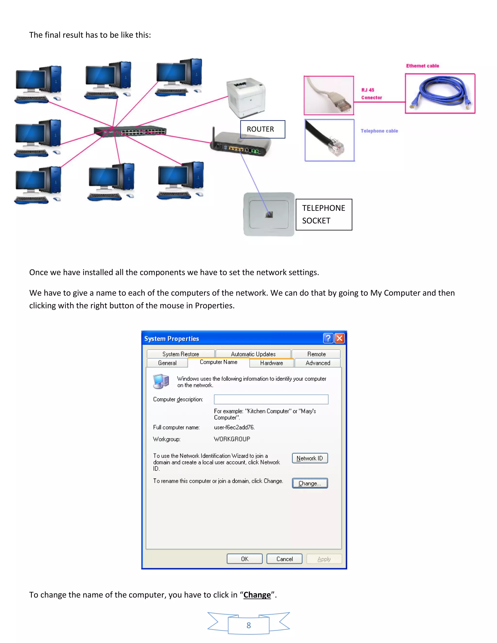 8
The final result has to be like this:
Once we have installed all the components we have to set the network settings.
We have to give a name to each of the computers of the network. We can do that by going to My Computer and then
clicking with the right button of the mouse in Properties.
To change the name of the computer, you have to click in “Change”.
ROUTER
TELEPHONE
SOCKET
 