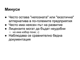 Минуси
● Често остава "непозната" или "екзотична"
алтернатива в по-големите предприятия
● Често има неясен път на развитие
● Лицензите могат да бъдат неудобни
○ но има избор поне ;-)
● Наблюдава се сравнително бедна
документация
 