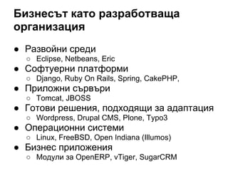 Бизнесът като разработваща
организация
● Развойни среди
○ Eclipse, Netbeans, Eric
● Софтуерни платформи
○ Django, Ruby On Rails, Spring, CakePHP,
● Приложни сървъри
○ Tomcat, JBOSS
● Готови решения, подходящи за адаптация
○ Wordpress, Drupal CMS, Plone, Typo3
● Операционни системи
○ Linux, FreeBSD, Open Indiana (Illumos)
● Бизнес приложения
○ Модули за OpenERP, vTiger, SugarCRM
 