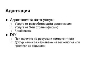 Адаптация
● Адаптацията като услуга
○ Услуга от разработващата организация
○ Услуга от 3-ти страни (фирми)
○ Freelancers
● DIY
○ При наличие на ресурси и компетентност
○ Добър начин за научаване на технология или
практики за кодиране
 