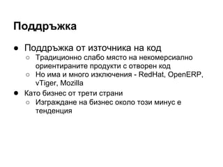 Поддръжка
● Поддръжка от източника на код
○ Традиционно слабо място на некомерсиално
ориентираните продукти с отворен код
○ Но има и много изключения - RedHat, OpenERP,
vTiger, Mozilla
● Като бизнес от трети страни
○ Изграждане на бизнес около този минус е
тенденция
 