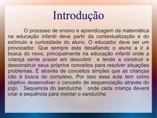 Introdução
O processo de ensino e aprendizagem da matemática
na educação infantil deve partir da contextualização e do
estímulo a curiosidade do aluno. O educador deve ser um
provocador. Que sempre esta desafiando o aluno a ir à
busca do novo, principalmente na educação infantil onde a
criança sente prazer em descobrir e tende a construir e
desconstruir seus próprios conceitos para resolver situações
problemas. É através de conceitos simples que as crianças
irão à busca do complexo. Por isso essa aula tem como
objetivo desenvolver o conceito de sequenciação através do
jogo ¨ Sequencia do sanduíche ¨ onde cada criança deverá
criar a sequência para montar o sanduíche.
 