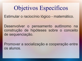 Objetivos Específicos
Estimular o raciocínio lógico - matemático.
Desenvolver o pensamento autônomo na
construção de hipóteses sobre o conceito
de sequenciação.
Promover a socialização e cooperação entre
os alunos.
 