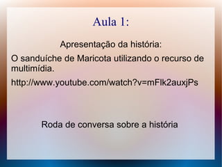 Aula 1:
Apresentação da história:
O sanduíche de Maricota utilizando o recurso de
multimídia.
http://www.youtube.com/watch?v=mFlk2auxjPs
Roda de conversa sobre a história
 