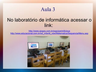 Aula 3
No laboratório de informática acessar o
link:
http://www.ojogos.com.br/jogo/paninilicious
http://www.educacional.com.br/ed_infantil_new/Matematica/Sequencia/Menu.asp
 