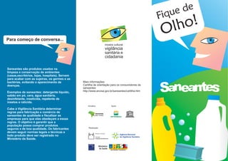 e de
                                                                                                  Fiqu
                                                                                                   Olho!
Para começo de conversa...
                                                                              mostra cultural
                                                                              vigilância
                                                                              sanitária e
                                                                              cidadania

Saneantes são produtos usados na
limpeza e conservação de ambientes
(casas,escritórios, lojas, hospitais). Servem
para acabar com as sujeiras, os germes e as



                                                                                                  Saneantes
bactérias, evitando o aparecimento de           Mais informações:
doenças.                                        Cartilha de orientação para os consumidores de
                                                saneantes:
Exemplos de saneantes: detergente líquido,      http://www.anvisa.gov.br/saneantes/cartilha.htm
sabão em pó, cera, água sanitária,
desinfetante, inseticida, repelente de
insetos e raticida.
                                                    Iniciativa                     Apoio
Cabe à Vigilância Sanitária determinar
regras para fabricação e comércio de                         CECOVISA
saneantes de qualidade e fiscalizar as                       ENSP / FIOCRUZ



empresas para que elas obedeçam a essas
regras. O objetivo é garantir que a
população possa comprar produtos
                                                    Realização
seguros e de boa qualidade. Os fabricantes
devem seguir normas legais e técnicas e
todo produto deve ser registrado no
Ministério da Saúde.
 