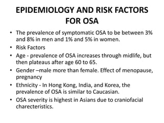 EPIDEMIOLOGY AND RISK FACTORS
FOR OSA
• The prevalence of symptomatic OSA to be between 3%
and 8% in men and 1% and 5% in women.
• Risk Factors
• Age - prevalence of OSA increases through midlife, but
then plateaus after age 60 to 65.
• Gender –male more than female. Effect of menopause,
pregnancy
• Ethnicity - In Hong Kong, India, and Korea, the
prevalence of OSA is similar to Caucasian.
• OSA severity is highest in Asians due to craniofacial
charecteristics.
 