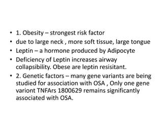• 1. Obesity – strongest risk factor
• due to large neck , more soft tissue, large tongue
• Leptin – a hormone produced by Adipocyte
• Deficiency of Leptin increases airway
collapsibility. Obese are leptin resisitant.
• 2. Genetic factors – many gene variants are being
studied for association with OSA , Only one gene
variont TNFArs 1800629 remains significantly
associated with OSA.
 